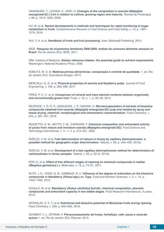 Avanços e Desafios da Nutrição 3 Capítulo 1 10
HANAMURA, T.; UCHIDA, E.; AOKI, H. Changes of the composition in acerola (Malpighia
emarginata DC.) fruit in relation to cultivar, growing region and maturity. Revista de Fitoterapia,
v. 88, p. 1813–1820, 2008.
HU, W. et al. Recent developments in methods and techniques for rapid monitoring of sugar
metabolism in fruits. Comprehensive Reviews in Food Science and Food Safety, v. 15, p. 1067–
1079, 2016.
HUI, Y. H. et al. Handbook of fruits and fruit processing. Iowa: Blackwell Publishing, 2010.
IBGE. Pesquisa de orçamentos familiares 2008-2009: análise do consumo alimentar pessoal no
Brasil. Rio de Janeiro (RJ): IBGE, 2011.
IOM. Institute of Medicine. Dietary reference intakes: the essential guide to nutrient requirements.
Washington: National Academy Press, 2006.
KOBLITZ, M. G. B. Matérias-primas alimentícias: composição e controle de qualidade. 1. ed. Rio
de Janeiro (RJ): Guanabara Koogan, 2014.
MERCALLI, G. D. et al. Physical properties of acerola and blueberry pulps. Journal of Food
Engineering, v. 106, p. 283–289, 2011.
PIRES, P. C. C. et al. Comparison of mineral and trace element contents between organically
and conventionally grown fruit. Fruits, v. 70, n. 1, p. 29–36, 2015.
REZENDE, Y. R. R. S.; NOGUEIRA, J. P.; NARAIN, N. Microencapsulation of extracts of bioactive
compounds obtained from acerola (Malpighia emarginata DC) pulp and residue by spray and
freeze drying: chemical, morphological and chemometric characterization. Food Chemistry, v.
254, p. 281–291, 2018.
RIGHETTO, A. M.; NETTO, F. M.; CARRARO, F. Chemical composition and antioxidant activity
of juices from mature and immature acerola (Malpighia emarginata DC). Food Science and
Technology International, v. 11, n. 4, p. 315–321, 2005.
RIZELIO, V. M. et al. Fast determination of cations in honey by capillary electrophoresis: a
possible method for geographic origin discrimination. Talanta, v. 99, p. 450–456, 2012a.
RIZELIO, V. M. et al. Development of a fast capillary electrophoresis method for determination of
carbohydrates in honey samples. Talanta, v. 93, p. 62–6, 2012b.
ROP, O. et al. Effect of five different stages of ripening on chemical compounds in medlar
(Mespilus germanica L.). Molecules, v. 16, p. 74–91, 2011.
RUTZ, J. K.; VOSS, G. B.; ZAMBIAZI, R. C. Influence of the degree of maturation on the bioactive
compounds in blackberry (Rubus spp.) cv. Tupy. Food and Nutrition Sciences, v. 3, n. 10, p.
1453–1460, 2012.
SCHULZ, M. et al. Blackberry (Rubus ulmifolius Schott): chemical composition, phenolic
compounds and antioxidant capacity in two edible stages. Food Research International, in press,
2019.
SERAGLIO, S. K. T. et al. Nutritional and bioactive potential of Myrtaceae fruits during ripening.
Food Chemistry, v. 239, p. 649–656, 2018.
SCHMIDT, F. L.; EFRAIM, P. Pré-processamento de frutas, hortaliças, café, cacau e cana-de-
açúcar.1. ed. Rio de Janeiro (RJ): Elsevier, 2015.
 
