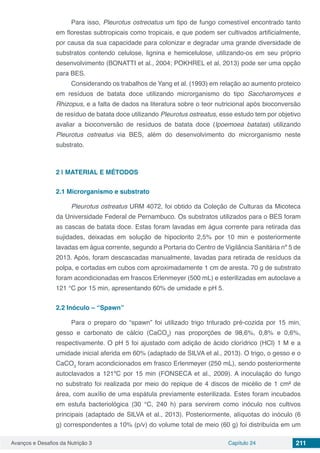 Avanços e Desafios da Nutrição 3 Capítulo 24 211
Para isso, Pleurotus ostreoatus um tipo de fungo comestível encontrado tanto
em florestas subtropicais como tropicais, e que podem ser cultivados artificialmente,
por causa da sua capacidade para colonizar e degradar uma grande diversidade de
substratos contendo celulose, lignina e hemicelulose, utilizando-os em seu próprio
desenvolvimento (BONATTI et al., 2004; POKHREL et al, 2013) pode ser uma opção
para BES.
Considerando os trabalhos de Yang et al. (1993) em relação ao aumento proteico
em resíduos de batata doce utilizando microrganismo do tipo Saccharomyces e
Rhizopus, e a falta de dados na literatura sobre o teor nutricional após bioconversão
de resíduo de batata doce utilizando Pleurotus ostreatus, esse estudo tem por objetivo
avaliar a bioconversão de resíduos de batata doce (Ipoemoea batatas) utilizando
Pleurotus ostreatus via BES, além do desenvolvimento do microrganismo neste
substrato.
2 | 	MATERIAL E MÉTODOS
2.1	Microrganismo e substrato
Pleurotus ostreatus URM 4072, foi obtido da Coleção de Culturas da Micoteca
da Universidade Federal de Pernambuco. Os substratos utilizados para o BES foram
as cascas de batata doce. Estas foram lavadas em água corrente para retirada das
sujidades, deixadas em solução de hipoclorito 2,5% por 10 min e posteriormente
lavadas em água corrente, segundo a Portaria do Centro de Vigilância Sanitária nº 5 de
2013. Após, foram descascadas manualmente, lavadas para retirada de resíduos da
polpa, e cortadas em cubos com aproximadamente 1 cm de aresta. 70 g de substrato
foram acondicionadas em frascos Erlenmeyer (500 mL) e esterilizadas em autoclave a
121 °C por 15 min, apresentando 60% de umidade e pH 5.
2.2	Inóculo – “Spawn”
Para o preparo do “spawn” foi utilizado trigo triturado pré-cozida por 15 min,
gesso e carbonato de cálcio (CaCO3
) nas proporções de 98,6%, 0,8% e 0,6%,
respectivamente. O pH 5 foi ajustado com adição de ácido clorídrico (HCl) 1 M e a
umidade inicial aferida em 60% (adaptado de SILVA et al., 2013). O trigo, o gesso e o
CaCO3
foram acondicionados em frasco Erlenmeyer (250 mL), sendo posteriormente
autoclavados a 121ºC por 15 min (FONSECA et al., 2009). A inoculação do fungo
no substrato foi realizada por meio do repique de 4 discos de micélio de 1 cm² de
área, com auxílio de uma espátula previamente esterilizada. Estes foram incubados
em estufa bacteriológica (30 °C, 240 h) para servirem como inóculo nos cultivos
principais (adaptado de SILVA et al., 2013). Posteriormente, alíquotas do inóculo (6
g) correspondentes a 10% (p/v) do volume total de meio (60 g) foi distribuída em um
 