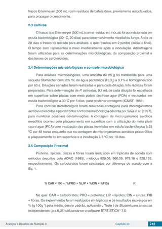 Avanços e Desafios da Nutrição 3 Capítulo 24 212
frasco Erlenmeyer (500 mL) com resíduos de batata doce, previamente autoclavados,
para propagar o crescimento.
2.3	Cultivos
O frasco tipo Erlenmeyer (500 mL) com o resíduo e o inóculo foi acondicionado em
estufa bacteriológica (30 °C, 20 dias) para desenvolvimento micelial do fungo. Após os
20 dias o frasco foi retirado para análises, o que resultou em 2 pontos (inicial e final).
O tempo zero representou o meio imediatamente após a inoculação. Amostragens
foram utilizadas para as determinações microbiológicas, da composição proximal e
dos teores de carotenoides.
2.4	Determinações microbiológicas e controle microbiológico
Para análises microbiológicas, uma amostra de 25 g foi transferida para uma
saqueta Stomacher com 225 mL de água peptonada (H2
Op
) a 0,1% e homogeneizado
por 60 s. Diluições seriadas foram realizadas e para cada diluição, três réplicas foram
preparadas. Para determinação de P. ostreatus, 0,1 mL de cada diluição foi espalhada
em superfície sobre placas com meio potato dextrose agar (PDA) e incubadas em
estufa bacteriológica a 30°C por 5 dias, para posterior contagem (ICMSF, 1986).
Para controle microbiológico foram realizadas contagens para microrganismos
aeróbios mesófilos e psicrotrófilos conforme metodologia descrita por Silva et al. (1997),
para monitorar possíveis contaminações. A contagem de microrganismos aeróbios
mesófilos ocorreu pelo plaqueamento em superfície com a utilização do meio plate
count agar (PCA) com incubação das placas invertidas em estufa bacteriológica à 35
ºC por 48 horas enquanto que na contagem de microrganismos aeróbios psicotrófilos
o plaqueamento foi em superfície e a incubação à 7 ºC por 10 dias.
2.5	Composição Proximal
Proteína, lipídios, cinzas e fibras foram realizados em triplicata de acordo com
métodos descritos pela AOAC (1995), métodos 928.08, 960.39, 978.10 e 920.153,
respectivamente. Os carboidratos foram calculados por diferença de acordo com a
Eq. 1.
(1)
No qual: CAR = carboidratos; PRO = proteínas; LIP = lipídios; CIN = cinzas; FIB
= fibras. Os experimentos foram realizados em triplicata e os resultados expressos em
% (g 100g-1
) pela média, desvio padrão, aplicando o Teste t de Student para amostras
independentes (p ≤ 0,05) utilizando-se o software STATISTICA®
7.0.
 