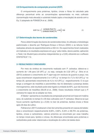 Avanços e Desafios da Nutrição 3 Capítulo 24 213
2.6	Enriquecimento da composição proximal (ECP)
O enriquecimento para proteínas, lipídios, cinzas e fibras foi calculado pela
diferença percentual entre as concentrações apresentadas no meio cultivado
(concentração mais elevada) e substrato tratado (após a inoculação) de acordo com a
Eq. 2 (adaptado de FONSECA et al., 2009).
(2)
2.7	Determinação dos teores de carotenoides
Para a determinação dos teores de carotenoides totais, foi utilizada a metodologia
padronizada e descrita por Rodriguez-Amaya e Kimura (2004) e as leituras foram
realizadas através de espectrofotometria a 450 nm. Os experimentos foram realizados
em triplicata e os resultados expressos em µg g-1
pela média, desvio padrão, aplicando
o Teste t de Student para amostras independentes (p ≤ 0,05) utilizando-se o software
STATISTICA®
7.0.
3 | 	RESULTADOS E DISCUSSÃO
Por meio da cinética de crescimento realizada com P. ostreatus, obteve-se o
aumento de 1,48 para 3,8 UFC g-1
, ou seja, variação de 2,32 UFC g-1
. Silva et al.
(2013) avaliaram o crescimento de P. sajor-caju em resíduos de guavira e pequi, nos
quais encontraram respectivamente 3 e 4 UFC g-1
no tempo 0 e 7,2 e 8,0 UFC g-1
no
tempo 20, apresentado crescimento de 4,2 e 4,0 UFC g-1
, respectivamente. E no que
tange a contagem de mesófilos e psicrotrófilos não foi detectada a presença destes
microrganismos, este resultado pode estar ligado à umidade de 60%, que não favorece
o crescimento de mesófilos (SILVA et al., 2008). Esses resultados indicam que o P.
ostreatus foi capaz de se adaptar ao meio.
ATabela 1 apresenta os resultados da composição proximal com base em matéria
seca, do substrato no tempo 0 e 20 dias cultivados com P. ostreatus. Observa-se que
houve aumento significativo (p ≤ 0,05) no teor de proteínas, lipídios cinzas e fibras
após 20 dias de cultivo.
Pathak et al. (2017) analisaram o teor de nutrientes presente em cascas de batata-
doce e encontraram respectivamente 8,00%, 2,60%, 6,34% e 68,70% de proteínas,
lipídios, cinzas e carboidratos, valores próximos ao encontrado por esse trabalho
no tempo inicial para, lipídios e cinzas. As diferenças encontradas para proteínas e
carboidratos pode estar relacionada a localização do cultivo da batata doce.
 
