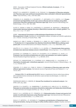 Avanços e Desafios da Nutrição 3 Capítulo 24 216
AOAC - Association of Official Analytical Chemists. Official methods of analysis, 16 th
ed,
Washington: AOAC, 1995.
BONATTI, M.; KARNOPP, P.; SOARES, H. M.; FURLAN, S. A. Evaluation of Pleurotus ostreatus
and Pleurotus sajor-caju nutritional characteristics when cultivated in diferente lignocellulosic
wates. Food Chemistry, v. 88, p. 425-428, 2004.
FONSECA, G. G.; GANDRA, E. A.; SCLOWITZ, L. F.; ANTUNES, A. P. C.; COSTA, J. A. V. Protein
enrichment and digestibility of soft rush (Juncus effusus) and rice residues using edible
mushrooms Pleurotus ostreatus and Pleurotus sajor-caju. World Journal of Microbiology and
Biotechnology, v. 25, p. 449- 456, 2009.
GLATO, K.; AIDAM, A.; KANE, N. A.; BASSIROU, D.; COUDERC, M.; ZEKRAOUI, L. Structure of
sweet potato (Ipomoea batatas) diversity in West Africa covaries with a climatic gradient. Plos
One, v.12. n. 5, p. 1-17, 2017.
ICMSF - International Commission on Microbiological Specifications for Foods.
Microorganisms in foods. Sampling for microbiological analysis: principles and scientific applications,
vol. 2. Toronto: University of Toronto Press. 1986.
NAWAZ, M. A.; BIBI, Z.; KARIM, A.; REHMAN, H. U.; JAMAL, M.; JAN, T.; AMAN, A.; QADER, S. A.
U. Production of α-1,4-glucosidase from Bacillus licheniformis KIBGE-IB4 by utilizing sweet
potato peel. Environmental Science and Pollution Research, v. 24, n. 4, p. 4058-4066, 2016.
NOLÊTO, D. C. S.; SILVA, C. R. P.; COSTA, C. L. S.; UCHÔA, V. T. Caracterização físico-química
de batata doce (Ipomoea batatas) comum e biofortificada. Ciência Agrícola, v. 13, p. 59-68, 2015.
OLIVEIRA, A. P.; GONDIM, P. C.; SILVA, O. P.; OLIVEIRA, A. N. P.; GONDIM, S. C.; SILVA, J. A.
Produção e teor de amido da batata-doce em cultivo sob adubação com matéria orgânica.
Revista Brasileira Engenharia Agrícola, v. 17, p. 830-834, 2013.
PATHAK, P. D.; MANDAVGANE, S. A.; PURÂNIK, N. M.; JAMBHULKAR, S. J.; KULKARNI, B. D.
Valorization of potato peel: a biorefinery approach. Journal Critical Reviews in Biotechnology, v. 38,
n. 2, p. 218-230, 2017.
POKHREL, C. P.; USHA, N. K.; RAM, B.; YADAV, K. P. Cultivation of Pleurotus sajor-caju using
different agricultural residues. International Journal of Agricultural Policy and Research, v. 1, p.
19–23, 2013.
___Portaria CVS n° 5, de 09 de abril de 2013. Aprova o regulamento técnico sobre boas práticas
para estabelecimentos comerciais de alimentos e para serviços de alimentação, e o roteiro de
inspeção, anexo.
RODRIGUEZ-AMAYA, D.; KIMURA, M. Harvest Plus handbook for carotenoid analysis. Cali:
IFPRI: CIAT, 24p. 2004.
SANTOS, F. N.; DUARTE, L. N.; SAMBORSKI, T.; OLIVEIRA, M. S.; MELLO, A. F. S.; SEVERO, J.
Retenção de carotenoides em produtos alimentícios elaborados com batata-doce biofortificada.
In: XXVI Seminário de Iniciação Científica, Ijuí - RS, p. 1-5, 2018.
SILVA, C. A. A.; LACERDA, M. P. F.; FONSECA, G. G. Biotransformation of pequi and guavira fruit
wastes via solid state bioprocess using Pleurotus sajor-caju. International Journal of Bioscience,
Biochemistry and Bioinformatics, v. 3, p. 88-92, 2013.
SILVA, C. F.; BATISTA, L. R.; SCHWAN, R. F. Incidence and distribution of filamentous fungi
during fermentation, drying and storage of coffee (Coffea arabica L.) beans. Brazilian Journal of
 