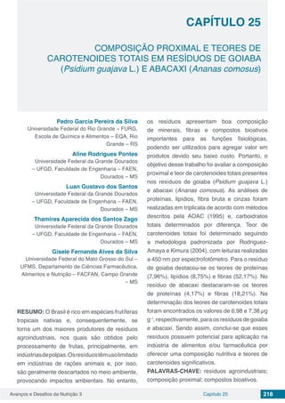 Avanços e Desafios da Nutrição 3 Capítulo 25 218
COMPOSIÇÃO PROXIMAL E TEORES DE
CAROTENOIDES TOTAIS EM RESÍDUOS DE GOIABA
(Psidium guajava L.) E ABACAXI (Ananas comosus)
CAPÍTULO 25
Pedro Garcia Pereira da Silva
Universidade Federal do Rio Grande – FURG,
Escola de Química e Alimentos – EQA, Rio
Grande – RS
Aline Rodrigues Pontes
Universidade Federal da Grande Dourados
– UFGD, Faculdade de Engenharia – FAEN,
Dourados – MS
Luan Gustavo dos Santos
Universidade Federal da Grande Dourados
– UFGD, Faculdade de Engenharia – FAEN,
Dourados – MS
Thamires Aparecida dos Santos Zago
Universidade Federal da Grande Dourados
– UFGD, Faculdade de Engenharia – FAEN,
Dourados – MS
Gisele Fernanda Alves da Silva
Universidade Federal do Mato Grosso do Sul –
UFMS, Departamento de Ciências Farmacêutica,
Alimentos e Nutrição – FACFAN, Campo Grande
– MS
RESUMO: O Brasil é rico em espécies frutíferas
tropicais nativas e, consequentemente, se
torna um dos maiores produtores de resíduos
agroindustriais, nos quais são obtidos pelo
processamento de frutas, principalmente, em
indústriasdepolpas.Osresíduostêmusolimitado
em indústrias de rações animais e, por isso,
são geralmente descartados no meio ambiente,
provocando impactos ambientais. No entanto,
os resíduos apresentam boa composição
de minerais, fibras e compostos bioativos
importantes para as funções fisiológicas,
podendo ser utilizados para agregar valor em
produtos devido seu baixo custo. Portanto, o
objetivo desse trabalho foi avaliar a composição
proximal e teor de carotenoides totais presentes
nos resíduos de goiaba (Psidium guajava L.)
e abacaxi (Ananas comosus). As análises de
proteínas, lipídios, fibra bruta e cinzas foram
realizadas em triplicata de acordo com métodos
descritos pela AOAC (1995) e, carboidratos
totais determinados por diferença. Teor de
carotenoides totais foi determinado seguindo
a metodologia padronizada por Rodriguez-
Amaya e Kimura (2004), com leituras realizadas
a 450 nm por espectrofotômetro. Para o resíduo
de goiaba destacou-se os teores de proteínas
(7,96%), lipídios (8,75%) e fibras (52,17%). No
resíduo de abacaxi destacaram-se os teores
de proteínas (4,17%) e fibras (18,21%). Na
determinação dos teores de carotenoides totais
foram encontrados os valores de 6,98 e 7,38 µg
g-1
, respectivamente, para os resíduos de goiaba
e abacaxi. Sendo assim, conclui-se que esses
resíduos possuem potencial para aplicação na
indústria de alimentos e/ou farmacêutica por
oferecer uma composição nutritiva e teores de
carotenoides significativos.
PALAVRAS-CHAVE: resíduos agroindustriais;
composição proximal; compostos bioativos.
 