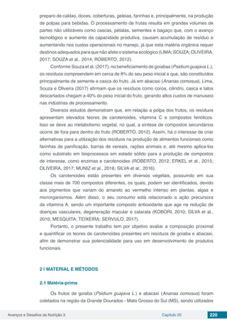 Avanços e Desafios da Nutrição 3 Capítulo 25 220
preparo de caldas, doces, coberturas, geleias, farinhas e, principalmente, na produção
de polpas para bebidas. O processamento de frutas resulta em grandes volumes de
partes não utilizáveis como cascas, pétalas, sementes e bagaço que, com o avanço
tecnológico e aumento da capacidade produtiva, causam acumulação de resíduo e
aumentando nos custos operacionais no manejo, já que esta matéria orgânica requer
destinos adequados para que não afete o sistema ecológico (LIMA; SOUZA; OLIVEIRA,
2017; SOUZA et al., 2014; ROBERTO, 2012).
Conforme Souza et al. (2017), no beneficiamento de goiabas (Psidium guajava L.),
os resíduos compreendem em cerca de 8% do seu peso inicial e que, são constituídos
principalmente de semente e casca do fruto. Já em abacaxi (Ananas comosus), Lima,
Souza e Oliveira (2017) afirmam que os resíduos como coroa, cilindro, casca e talos
descartados chegam a 40% do peso inicial do fruto, gerando altos custos de manuseio
nas indústrias de processamento.
Diversos estudos demonstram que, em relação a polpa dos frutos, os resíduos
apresentam elevados teores de carotenoides, vitamina C e compostos fenólicos.
Isso se deve ao metabolismo vegetal, no qual, a síntese de compostos secundários
ocorre de fora para dentro do fruto (ROBERTO, 2012). Assim, há o interesse de criar
alternativas para a utilização dos resíduos na produção de alimentos funcionais como
farinhas de panificação, barras de cereais, rações animais e, até mesmo aplica-los
como substrato em bioprocessos em estado sólido para a produção de compostos
de interesse, como enzimas e carotenoides (ROBERTO, 2012; ERKEL et al., 2015;
OLIVEIRA, 2017; MUNIZ et al., 2016; SILVA et al., 2016).
Os carotenoides estão presentes em diversos vegetais, possuindo em sua
classe mais de 700 compostos diferentes, os quais, podem ser identificados, devido
aos pigmentos que variam do amarelo ao vermelho intenso em plantas, algas e
microrganismos. Além disso, o seu consumo está relacionado a ação precursora
da vitamina A, sendo um importante composto antioxidante que age na redução de
doenças vasculares, degeneração macular e catarata (KOBORI, 2010; SILVA et al.,
2010; MESQUITA; TEIXEIRA; SERVULO, 2017).
Portanto, o presente trabalho tem por objetivo avaliar a composição proximal
e quantificar os teores de carotenoides presentes em resíduos de goiaba e abacaxi,
afim de demonstrar sua potencialidade para uso em desenvolvimento de produtos
funcionais.
2 | 	MATERIAL E MÉTODOS
2.1	Matéria-prima
Os frutos de goiaba (Psidium guajava L.) e abacaxi (Ananas comosus) foram
coletados na região da Grande Dourados - Mato Grosso do Sul (MS), sendo utilizados
 
