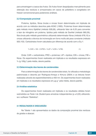 Avanços e Desafios da Nutrição 3 Capítulo 25 221
para amostragem a casca dos frutos. Os frutos foram despolpados manualmente para
obtenção dos resíduos e armazenados em sacos de polietileno e congelados em
freezer convencional para posteriores análises.
2.2	Composição proximal
Proteína, lipídios, fibras brutas e cinzas foram determinados em triplicata de
acordo com os métodos descritos pela AOAC (1995). Proteínas foram determinadas
pelo método micro Kjeldhal (método 928,08), utilizando fator de 6,25 para converter
o teor de nitrogênio em proteína, lipídios pelo método de Soxhlet (método 960,39),
fibra bruta pelo método gravimétrico utilizando determinador fibras (método 978,10) e
cinzas utilizando a técnica de incineração em forno mufla até peso constante (método
920,153). Carboidratos foram calculados por diferença de acordo com a Eq.1:
% CAR = 100 - (%PRO + %LIP + %CIN + %FIB) (1)
Onde: CAR = carboidratos; PRO = proteínas; LIP = lipídios; CIN = cinzas; FIB =
fibras. Os experimentos foram realizados em triplicata e os resultados expressos em
% (g 100g-1
) pela média, desvio padrão.
2.3	Determinação dos teores de carotenoides
Para a determinação dos teores de carotenoides totais, foi utilizada a metodologia
padronizada e descrita por Rodriguez-Amaya e Kimura (2004) e as leituras foram
realizadas através de espectrofotometria a 450 nm. Os experimentos foram realizados
em triplicata e os resultados expressos em µg g-1
pela média, desvio padrão.
2.4	Análise estatística
Os experimentos foram realizados em triplicata e os resultados obtidos foram
submetidos ao Teste t de Student para amostras independentes (p ≤ 0,05) utilizando-
se o software “Statistica”.
3 | 	RESULTADOS E DISCUSSÃO
Na Tabela 1 são apresentados os dados da composição proximal dos resíduos
de goiaba e abacaxi.
 