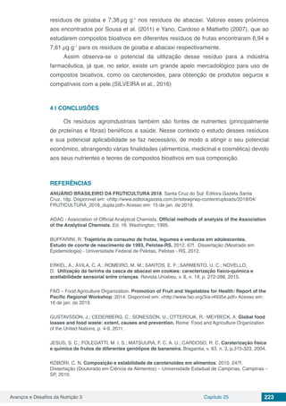 Avanços e Desafios da Nutrição 3 Capítulo 25 223
resíduos de goiaba e 7,38 µg g-1
nos resíduos de abacaxi. Valores esses próximos
aos encontrados por Sousa et al. (2011) e Yano, Cardoso e Mattietto (2007), que ao
estudarem compostos bioativos em diferentes resíduos de frutas encontraram 6,94 e
7,61 µg g-1
para os resíduos de goiaba e abacaxi respectivamente.
Assim observa-se o potencial da utilização desse resíduo para a indústria
farmacêutica, já que, no setor, existe um grande apelo mercadológico para uso de
compostos bioativos, como os carotenoides, para obtenção de produtos seguros e
compatíveis com a pele.(SILVEIRA et al., 2016)
4 | 	CONCLUSÕES
Os resíduos agroindustriais também são fontes de nutrientes (principalmente
de proteínas e fibras) benéficos a saúde. Nesse contexto o estudo desses resíduos
e sua potencial aplicabilidade se faz necessário, de modo a atingir o seu potencial
econômico, abrangendo várias finalidades (alimentícia, medicinal e cosmética) devido
aos seus nutrientes e teores de compostos bioativos em sua composição.
REFERÊNCIAS
ANUÁRIO BRASILEIRO DA FRUTICULTURA 2018. Santa Cruz do Sul: Editora Gazeta Santa
Cruz. 18p. Disponível em: <http://www.editoragazeta.com.br/sitewp/wp-content/uploads/2018/04/
FRUTICULTURA_2018_dupla.pdf> Acesso em: 15 de jan. de 2019.
AOAC - Association of Official Analytical Chemists. Official methods of analysis of the Association
of the Analytical Chemists. Ed. 16. Washington, 1995.
BUFFARINI, R. Trajetória de consumo de frutas, legumes e verduras em adolescentes.
Estudo de coorte de nascimento de 1993, Pelotas-RS. 2012. 67f. Dissertação (Mestrado em
Epidemiologia) - Universidade Federal de Pelotas, Pelotas - RS, 2012.
ERKEL, A.; ÁVILA, C. A.; ROMEIRO, M. M.; SANTOS, E. F.; SARMENTO, U. C.; NOVELLO,
D.  Utilização da farinha da casca de abacaxi em cookies: caracterização físico-química e
aceitabilidade sensorial entre crianças. Revista Uniabeu, v. 8, n. 19, p. 272-288, 2015.
FAO – Food Agriculture Organization. Promotion of Fruit and Vegetables for Health: Report of the
Pacific Regional Workshop. 2014. Disponível em: <http://www.fao.org/3/a-i4935e.pdf> Acesso em:
16 de jan. de 2019.
GUSTAVSSON, J.; CEDERBERG, C.; SONESSON, U.; OTTERDIJK, R.; MEYBECK, A. Global food
losses and food waste: extent, causes and prevention. Rome: Food and Agriculture Organization
of the United Nations, p. 4-9, 2011.
JESUS, S. C.; FOLEGATTI, M. I. S.; MATSUURA, F. C. A. U.; CARDOSO, R. C. Caraterização física
e química de frutos de diferentes genótipos de bananeira. Bragantia, v. 63, n. 3, p.315-323, 2004.
KOBORI, C. N. Composição e estabilidade de carotenoides em alimentos. 2010. 247f.
Dissertação (Doutorado em Ciência de Alimentos) – Universidade Estadual de Campinas, Campinas –
SP, 2010.
 