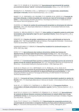 Avanços e Desafios da Nutrição 3 Capítulo 25 224
LIMA, P. C. C.; SOUZA, B. S.; OLIVEIRA, D. C. Aproveitamento agroindustrial de resíduos
provenientes do abacaxi “pérola” minimamente processado. Holos, v. 2, p. 122-136, 2017.
MESQUITA, S. S.; TEIXEIRA, C. M. L. L.; SERVULO, E. F. C. Carotenoides: propriedades,
aplicações e mercado. Revista Virtual de Química, v. 9, n. 2, 2017.
MUNIZ, C. E. S.; SANTIAGO, A. M.; GALDINO, P. O.; ALMEIDA, M. M.; BRITO, K. D. Produção de
pectinase utilizando o resíduo da goiaba com semente por meio da fermentação em estado
sólido. In: XXV Congresso Brasileiro de Ciência e Tecnologia de Alimentos e X CIGR Section IV
International Technical Symposium, 2016.
OLIVEIRA, H. F. Extrato do resíduo do processamento da goiaba na alimentação de codornas
japonesas. 2017. 70f. Dissertação (Mestrado em Zootecnia) - Universidade Federal de Goiás,
Goiânia - GO, 2017.
RAJESH, N.; IMELDA-JOSEPH, C.; RAJB, R. P. Value addition of vegetable wastes by solid-state
fermentation using Aspergillus niger for use in aquafeed industry. Waste Management, v. 30, p.
2223-2227, 2010.
ROBERTO, B. S. Resíduo de goiaba: metabolismo em ratos e aplicabilidade em barras de
cereais. 2012. 163f. Dissertação (Mestrado em Ciência e Tecnologia dos Alimentos) - Universidade
Federal de Santa Maria, Santa Maria - RS, 2012.
RODRIGUEZ-AMAYA, D.; KIMURA, M. Harvest Plus handbook for carotenoid analysis. Cali:
IFPRI: CIAT, 24p. 2004.
RORIZ, R. F. C. Aproveitamento dos resíduos alimentícios obtidos das Centrais de
Abastecimento do estado Goiás S/A para alimentação humana. 2012. 162f. Dissertação
(Mestrado em Ciência e Tecnologia de Alimentos) - Universidade Federal de Goiás, Goiânia - GO,
2012.
SANTOS, C. X. Caracterização físico química e análise da composição química da semente de
goiaba oriunda de resíduos agroindustriais. 2011. 61f. Dissertação (Mestrado em Engenharia de
Alimentos) – Universidade Estadual do Sudoeste da Bahia – ESB, Itapetinga, 2011.
SILVA, A. B.; PAULA, S. C. S. E.; BERTOQUE, A. K. C.; REBELLO, L. P. G.; SILVA, W. A.
Aproveitamento do co-produto do processamento de goiaba (Psidium guajava): caracterização
físico-química da farinha e seu potencial no desenvolvimento de novos produtos. In: XXV
Congresso Brasileiro de Ciência e Tecnologia de Alimentos e X CIGR Section IV International
Technical Symposium, 2016.
SILVA, C. L. Consumo de frutas e hortaliças e conceito de alimentação saudável em adultos de
Brasília. 2011. 77f. Dissertação (Mestrado em Ciências da Saúde) - Universidade de Brasília, Brasília
- DF, 2011.
SILVA, M. L. C.; COSTA, R. S.; SANTANA, A. S.; KOBLITZ, M. G. B. Compostos fenólicos,
carotenóides e atividade antioxidante em produtos vegetais. Semina: Ciências Agrárias, v. 31, n.
3, 2010.
SILVA, P. G. P.; SILVA, G. F. A.; DANTAS, D. P.; FONSECA, G. G.; SILVA C. A. A. Aproveitamento
de resíduos de abacaxi (Ananas comosus) via bioprocesso em estado sólido com o fungo
Lichtheimia ramosa. In: III Congresso Brasileiro de processamento de frutas e hortaliças, Magistra
Cruz das Almas, v. 26, 2014.
SILVA, P. G. P.; SILVA, C. A. A.; FONSECA, G. G. Determinação da composição proximal e da
concentração de carotenoides e compostos fenólicos do fruto araticum (Annona crassiflora
Mart.). In: X Encontro Internacional de Produção Ciêntífica - X EPCC, Maringá-PR, 2017.
 