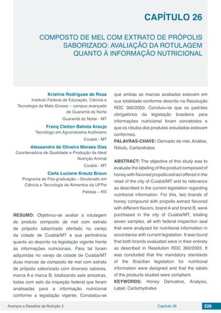 Avanços e Desafios da Nutrição 3 Capítulo 26 226
COMPOSTO DE MEL COM EXTRATO DE PRÓPOLIS
SABORIZADO: AVALIAÇÃO DA ROTULAGEM
QUANTO À INFORMAÇÃO NUTRICIONAL
CAPÍTULO 26
Krishna Rodrigues de Rosa
Instituto Federal de Educação, Ciência e
Tecnologia de Mato Grosso – campus avançado
de Guarantã do Norte
Guarantã do Norte - MT
Franq Cleiton Batista Araujo
Tecnólogo em Agroindústria Autônomo
Cuiabá - MT
Alessandra de Oliveira Moraes Dias
Coordenadora de Qualidade e Produção da Ideal
Nutrição Animal
Cuiabá - MT
Carla Luciane Kreutz Braun
Programa de Pós-graduação – Doutorado em
Ciência e Tecnologia de Alimentos da UFPel
Pelotas – RS
RESUMO: Objetivou-se avaliar a rotulagem
do produto composto de mel com extrato
de própolis saborizado ofertado no varejo
da cidade de Cuiabá/MT e sua pertinência
quanto ao descrito na legislação vigente frente
às informações nutricionais. Para tal foram
adquiridas no varejo da cidade de Cuiabá/MT
duas marcas de composto de mel com extrato
de própolis saborizado com diversos sabores,
marca A e marca B, totalizando sete amostras,
todas com selo da inspeção federal que foram
analisadas para a informação nutricional
conforme a legislação vigente. Constatou-se
que ambas as marcas avaliadas estavam em
sua totalidade conforme descrito na Resolução
RDC 360/2003. Concluiu-se que os padrões
obrigatórios da legislação brasileira para
informações nutricional foram concebidos e
que os rótulos dos produtos estudados estavam
conformes.
PALAVRAS-CHAVE: Derivado de mel, Análise,
Rótulo, Carboidratos
ABSTRACT: The objective of this study was to
evaluate the labeling of the product composed of
honey with flavored propolis extract offered in the
retail of the city of Cuiabá/MT and its relevance
as described in the current legislation regarding
nutritional information. For this, two brands of
honey compound with propolis extract flavored
with different flavors, brand A and brand B, were
purchased in the city of Cuiabá/MT, totaling
seven samples, all with federal inspection seal
that were analyzed for nutritional information in
accordance with current legislation. It was found
that both brands evaluated were in their entirety
as described in Resolution RDC 360/2003. It
was concluded that the mandatory standards
of the Brazilian legislation for nutritional
information were designed and that the labels
of the products studied were compliant.
KEYWORDS: Honey Derivative, Analysis,
Label, Carbohydrates
 