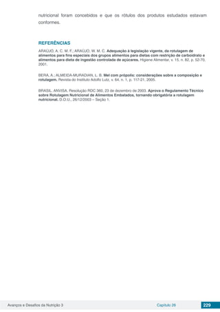 Avanços e Desafios da Nutrição 3 Capítulo 26 229
nutricional foram concebidos e que os rótulos dos produtos estudados estavam
conformes.
REFERÊNCIAS
ARAÚJO, A. C. M. F.; ARAÚJO, W. M. C. Adequação à legislação vigente, da rotulagem de
alimentos para fins especiais dos grupos alimentos para dietas com restrição de carboidrato e
alimentos para dieta de ingestão controlada de açúcares. Higiene Alimentar, v. 15, n. 82, p. 52-70,
2001.
BERA, A.; ALMEIDA-MURADIAN, L. B. Mel com própolis: considerações sobre a composição e
rotulagem. Revista do Instituto Adolfo Lutz, v. 64, n. 1, p. 117-21, 2005.
BRASIL. ANVISA. Resolução RDC 360, 23 de dezembro de 2003. Aprova o Regulamento Técnico
sobre Rotulagem Nutricional de Alimentos Embalados, tornando obrigatória a rotulagem
nutricional. D.O.U., 26/12/2003 – Seção 1.
 