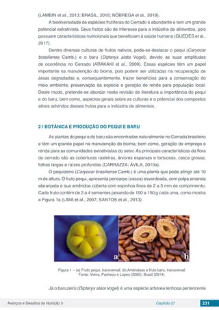Avanços e Desafios da Nutrição 3 Capítulo 27 231
(LAMBIN et al., 2013; BRASIL, 2018; NÓBREGA et al., 2018).
A biodiversidade de espécies frutíferas do Cerrado é abundante e tem um grande
potencial extrativista. Seus frutos são de interesse para a indústria de alimentos, pois
possuem características nutricionais que beneficiam à saúde humana (GUEDES et al.,
2017).
Dentre diversas culturas de frutos nativos, pode-se destacar o pequi (Caryocar
brasiliense Camb.) e o baru (Dipteryx alata Vogel), devido as suas amplitudes
de ocorrência no Cerrado (ARAKAKI et al., 2009). Essas espécies têm um papel
importante na manutenção do bioma, pois podem ser utilizadas na recuperação de
áreas degradadas e, consequentemente, trazer benefícios para a conservação do
meio ambiente, preservação da espécie e geração de renda para população local.
Deste modo, pretende-se abordar nesta revisão de literatura a importância do pequi
e do baru, bem como, aspectos gerais sobre as culturas e o potencial dos compostos
ativos advindos desses frutos para a indústria de alimentos.
2 | 	BOTÂNICA E PRODUÇÃO DO PEQUI E BARU
As plantas do pequi e do baru são encontradas naturalmente no Cerrado brasileiro
e têm um grande papel na manutenção do bioma, bem como, geração de emprego e
renda para as comunidades extrativistas do setor. As principais características da flora
do cerrado são as coberturas rasteiras, árvores esparsas e tortuosas, casca grossa,
folhas largas e raízes profundas (CARRAZZA; ÁVILA, 2010a).
O pequizeiro (Caryocar brasiliense Camb.) é uma planta que pode atingir até 10
m de altura. O fruto pequi, apresenta pericarpo (casca) esverdeada, com polpa amarela
alaranjada e sua amêndoa coberta com espinhos finos de 2 a 5 mm de comprimento.
Cada fruto contém de 2 a 4 sementes pesando de 100 a 150 g cada uma, como mostra
a Figura 1a (LIMA et al., 2007; SANTOS et al., 2013).
Figura 1 – (a) Fruto pequi, transversal; (b) Amêndoas e fruto baru, transversal.
Fonte: Vieira, Pacheco e Lopes (2005); Brasil (2014).
Já o baruzeiro (Dipteryx alata Vogel) é uma espécie arbórea lenhosa pertencente
 