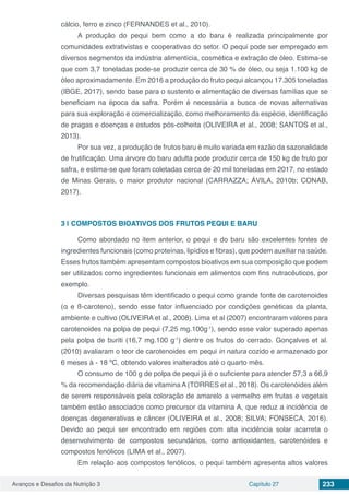 Avanços e Desafios da Nutrição 3 Capítulo 27 233
cálcio, ferro e zinco (FERNANDES et al., 2010).
A produção do pequi bem como a do baru é realizada principalmente por
comunidades extrativistas e cooperativas do setor. O pequi pode ser empregado em
diversos segmentos da indústria alimentícia, cosmética e extração de óleo. Estima-se
que com 3,7 toneladas pode-se produzir cerca de 30 % de óleo, ou seja 1.100 kg de
óleo aproximadamente. Em 2016 a produção do fruto pequi alcançou 17.305 toneladas
(IBGE, 2017), sendo base para o sustento e alimentação de diversas famílias que se
beneficiam na época da safra. Porém é necessária a busca de novas alternativas
para sua exploração e comercialização, como melhoramento da espécie, identificação
de pragas e doenças e estudos pós-colheita (OLIVEIRA et al., 2008; SANTOS et al.,
2013).
Por sua vez, a produção de frutos baru é muito variada em razão da sazonalidade
de frutificação. Uma árvore do baru adulta pode produzir cerca de 150 kg de fruto por
safra, e estima-se que foram coletadas cerca de 20 mil toneladas em 2017, no estado
de Minas Gerais, o maior produtor nacional (CARRAZZA; ÁVILA, 2010b; CONAB,
2017).
3 | 	COMPOSTOS BIOATIVOS DOS FRUTOS PEQUI E BARU
Como abordado no item anterior, o pequi e do baru são excelentes fontes de
ingredientes funcionais (como proteínas, lipídios e fibras), que podem auxiliar na saúde.
Esses frutos também apresentam compostos bioativos em sua composição que podem
ser utilizados como ingredientes funcionais em alimentos com fins nutracêuticos, por
exemplo.
Diversas pesquisas têm identificado o pequi como grande fonte de carotenoides
(α e ß-caroteno), sendo esse fator influenciado por condições genéticas da planta,
ambiente e cultivo (OLIVEIRA et al., 2008). Lima et al (2007) encontraram valores para
carotenoides na polpa de pequi (7,25 mg.100g-1
), sendo esse valor superado apenas
pela polpa de buriti (16,7 mg.100 g-1
) dentre os frutos do cerrado. Gonçalves et al.
(2010) avaliaram o teor de carotenoides em pequi in natura cozido e armazenado por
6 meses à - 18 ºC, obtendo valores inalterados até o quarto mês.
O consumo de 100 g de polpa de pequi já é o suficiente para atender 57,3 a 66,9
% da recomendação diária de vitamina A (TORRES et al., 2018). Os carotenóides além
de serem responsáveis pela coloração de amarelo a vermelho em frutas e vegetais
também estão associados como precursor da vitamina A, que reduz a incidência de
doenças degenerativas e câncer (OLIVEIRA et al., 2008; SILVA; FONSECA, 2016).
Devido ao pequi ser encontrado em regiões com alta incidência solar acarreta o
desenvolvimento de compostos secundários, como antioxidantes, carotenóides e
compostos fenólicos (LIMA et al., 2007).
Em relação aos compostos fenólicos, o pequi também apresenta altos valores
 