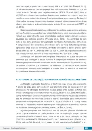 Avanços e Desafios da Nutrição 3 Capítulo 27 234
tanto para a polpa quanto para o mesocarpo (LIMA et al., 2007; BAILÃO et al., 2015).
Já foi constato que as cascas do pequi têm mais compostos fenólicos do que em
outros frutos do Cerrado, como cagaita e araticum (ROESLER et al., 2007). Lima et
al (2007) encontraram maiores níveis de compostos fenólicos em polpa do pequi em
relação as frutas mais consumidas no Brasil, como goiaba, açaí e morango. Também foi
observado a presença de compostos fenólicos no pequi, tais como quercetina e ácido
elágico, associados a ação anti-inflamatória, anti-demência, entre outros (LEMES et
al., 2017).
Os compostos bioativos do baru estão presentes tanto na polpa como na amêndoa
do fruto.Apolpa (mesocarpo) do baru foi apontada recente como potencial antioxidante
natural que, possivelmente, suas propriedades bioativas podem atenuar os danos
causados ​​pelo estresse oxidativo (ARAÚJO et al., 2016). Já a amêndoa do baru
exibe o óleo como promissor para aplicação na indústria farmacêutica e alimentícia.
A composição do óleo extraído da amêndoa do baru, por meio de fluido supercrítico,
apresentou altos níveis de tocoferóis, atividade antioxidante e ácidos graxos, como
oleico (entre 50 e 54 %), linoleico (entre 23 e 25 %), além de pequenas quantidades
dos ácidos palmítico, esteárico e ácido araquidônico (FETZER et al., 2018).
A amêndoa tem destaque em pesquisas relacionadas na busca de fontes de
alimentos que favoreçam a saúde humana. A composição nutricional da amêndoa
torrada apresentou resultados positivos no estudo desenvolvido por Souza et al. (2018).
Os autores concluíram que o consumo de amêndoas do baru reduz a adiposidade
abdominal em mulheres com sobrepeso e obesas, além de melhorar os níveis de
lipoproteína de alta densidade (HDL).
4 | 	POTENCIAL DE UTILIZAÇÃO DOS FRUTOS NAS INDÚSTRIAS ALIMENTÍCIAS
A utilização e aplicação das plantas e dos frutos pequi e baru são abrangente.
A planta do pequi pode ser usada em sua totalidade, onde as cascas podem ser
empregadas na fabricação de utensílios (barcos, pilões, entre outros), as folhas para
tintura e o fruto para o consumo humano e industrial (OLIVEIRAet al., 2008;ALVES et al.,
2014). As formas de utilização mais comumente encontradas na indústria de alimentos
são na produção de conservas, geleias e licores, elaborados pelas comunidades
extrativistas ou cooperativas (OLIVEIRA et al., 2008; SANTOS et al., 2013). Porém
ainda se faz necessário diversos estudos para sua exploração sustentável, inclusão
na indústria e preservação do Cerrado (CARRAZZA; ÁVILA, 2010a).
Algumas pesquisas vêm descobrindo vias de uso para produtos advindos do
pequi, polpa e amêndoa, na produção de farinhas para aplicação em produtos de
panificação (SOARES JUNIOR et al., 2009; SILVA et al., 2018), produção de óleo
(GUEDES; ANTONIASSI; FARIA-MACHADO, 2017), bebidas lácteas (BRASIL et al.,
2011), molhos (SOUZA et al., 2014), doces de leite saborizados (CARVALHO et al.,
 