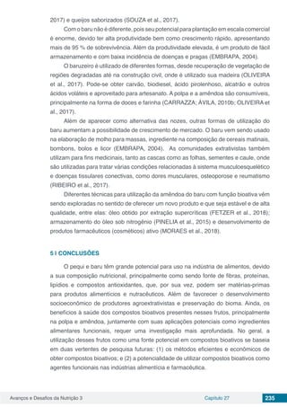 Avanços e Desafios da Nutrição 3 Capítulo 27 235
2017) e queijos saborizados (SOUZA et al., 2017).
Com o baru não é diferente, pois seu potencial para plantação em escala comercial
é enorme, devido ter alta produtividade bem como crescimento rápido, apresentando
mais de 95 % de sobrevivência. Além da produtividade elevada, é um produto de fácil
armazenamento e com baixa incidência de doenças e pragas (EMBRAPA, 2004).
O baruzeiro é utilizado de diferentes formas, desde recuperação de vegetação de
regiões degradadas até na construção civil, onde é utilizado sua madeira (OLIVEIRA
et al., 2017). Pode-se obter carvão, biodiesel, ácido pirolenhoso, alcatrão e outros
ácidos voláteis e aproveitado para artesanato. A polpa e a amêndoa são consumíveis,
principalmente na forma de doces e farinha (CARRAZZA; ÁVILA, 2010b; OLIVEIRA et
al., 2017).
Além de aparecer como alternativa das nozes, outras formas de utilização do
baru aumentam a possibilidade de crescimento de mercado. O baru vem sendo usado
na elaboração de molho para massas, ingrediente na composição de cereais matinais,
bombons, bolos e licor (EMBRAPA, 2004). As comunidades extrativistas também
utilizam para fins medicinais, tanto as cascas como as folhas, sementes e caule, onde
são utilizadas para tratar várias condições relacionadas à sistema musculoesquelético
e doenças tissulares conectivas, como dores musculares, osteoporose e reumatismo
(RIBEIRO et al., 2017).
Diferentes técnicas para utilização da amêndoa do baru com função bioativa vêm
sendo exploradas no sentido de oferecer um novo produto e que seja estável e de alta
qualidade, entre elas: óleo obtido por extração supercríticas (FETZER et al., 2018);
armazenamento do óleo sob nitrogênio (PINELIA et al., 2015) e desenvolvimento de
produtos farmacêuticos (cosméticos) ativo (MORAES et al., 2018). 
5 | 	CONCLUSÕES
O pequi e baru têm grande potencial para uso na indústria de alimentos, devido
a sua composição nutricional, principalmente como sendo fonte de fibras, proteínas,
lipídios e compostos antioxidantes, que, por sua vez, podem ser matérias-primas
para produtos alimentícios e nutracêuticos. Além de favorecer o desenvolvimento
socioeconômico de produtores agroextrativistas e preservação do bioma. Ainda, os
benefícios à saúde dos compostos bioativos presentes nesses frutos, principalmente
na polpa e amêndoa, juntamente com suas aplicações potenciais como ingredientes
alimentares funcionais, requer uma investigação mais aprofundada. No geral, a
utilização desses frutos como uma fonte potencial em compostos bioativos se baseia
em duas vertentes de pesquisa futuras: (1) os métodos eficientes e econômicos de
obter compostos bioativos; e (2) a potencialidade de utilizar compostos bioativos como
agentes funcionais nas indústrias alimentícia e farmacêutica.
 