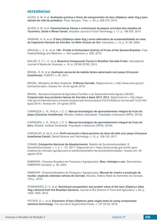 Avanços e Desafios da Nutrição 3 Capítulo 27 236
REFERÊNCIAS
ALVES, A. M. et al. Avaliação química e física de componentes do baru (Dipteryx alata Vog.) para
estudo da vida de prateleira. Pesq. Agropec. Trop., v. 40, p. 266-273, 2010.
ALVES, A. M. et al. Características físicas e nutricionais de pequis oriundos dos estados de
Tocantins, Goiás e Minas Gerais. Brazilian Journal of Food Technology, v. 17, p. 198-203, 2014.
ARAKAKI, A. H. et al. O baru (Dipteryx alata Vog.) como alternativa de sustentabilidade em área
de fragmento florestal do Cerrado, no Mato Grosso do Sul. Interações, v. 10, p. 31-39, 2009.
ARAÚJO, L. C. A.; et al. 196 - Profile of Antioxidant Activity of Fruits of the Savana Brazilian. Free
Radical Biology and Medicine, v. 100 supplement, p. S95, 2016.
BAILÃO, E. F. L. C. et al. Bioactive Compounds Found in Brazilian Cerrado Fruits. International
Journal of Molecular Sciences, v. 16, p. 23760-23783, 2015.
BRASIL, R. B. et al. Avaliação sensorial de bebida láctea saborizada com pequi (Caryocar
brasiliense). PUBVET, v. 05, 2011.
BRASIL. Ministério do Meio Ambiente. O Bioma Cerrado. Disponível em :< http://www.mma.gov.br/
biomas/cerrado>. Acesso em: 23 de agosto 2018.
BRASIL. Secretaria Especial de Agricultura Familiar e do Desenvolvimento Agrário (SEAD).
Coopcerrado leva produtos típicos do Cerrado à Apas 2014, 2014. Disponível em:< http://www.
mda.gov.br/sitemda/casos-sucesso/coopcerrado-leva-produtos-t%C3%ADpicos-do-cerrado-%C3%A0-
apas-2014>. Acesso em: 24 agosto 2018.
CARRAZZA, L. R.; ÁVILA, J. C. C. Manual tecnológico de aproveitamento integral do fruto do
pequi (Caryocar brasiliense). Brasília: Instituto Sociedade, População e Natureza (ISPN), 2010a.
CARRAZZA, L. R.; ÁVILA, J. C. C. Manual tecnológico de aproveitamento integral do fruto do
baru. Brasília: Instituto Sociedade, População e Natureza (ISPN), 2010b.
CARVALHO, B. de S. et al. Perfil sensorial e físico-químico do doce de leite com pequi (Caryocar
brasiliense Camb). Global Science and Technology, v. 10, p. 128-135, 2017.
CONAB. Companhia Nacional de Abastecimento. Boletim da Sociobiodiversidade. B.
Sociobiodiversidade, v. 1, p. 1 - 67, 2017. Disponível em:< https://www.conab.gov.br/info-agro/
analises-do-mercado-agropecuario-e-extrativista/boletim-da-sociobiodiversidade>. Acesso em: 20
agosto 2018.
EMBRAPA - Empresa Brasileira de Pesquisa e Agropecuária. Baru: biologia e uso. Documentos.
EMBRAPA Cerrados, p. 56, 2004.
EMBRAPA - Empresa Brasileira de Pesquisa e Agropecuária. Manual de viveiro e produção de
mudas: espécies arbóreas nativas do Cerrado. Brasília: Editora Rede de Sementes do Cerrado,
124 p., 2016.
FERNANDES, D. C. et al. Nutritional composition and protein value of the baru (Dipteryx alata
Vog.) almond from the Brazilian Savanna. Journal of the Science of Food and Agriculture, v. 90, p.
1650–1655, 2010.
FETZER, D. L. et al. Extraction of baru (Dipteryx alata vogel) seed oil using compressed
solvents technology. The Journal of Supercritical Fluids, v. 137,23-33, 2018.
 