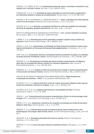 Avanços e Desafios da Nutrição 3 Capítulo 27 237
FREITAS, J. B.; NAVES, M. M. V. N. Composição química de nozes e sementes comestíveis e sua
relação com a nutrição e saúde. Rev. Nutr., v. 23, p. 269-279, 2010.
GONÇALVES, G. A. S. et al. Qualidade do pequi submetido ao cozimento após congelamento
por diferentes métodos e tempos de armazenamento. Revista Ceres, v. 57, p. 581-588, 2010.
GUEDES, A. M. M.; ANTONIASSI, R.; FARIA-MACHADO, A. F. Pequi: a Brazilian fruit with potential
uses for the fat industry. Oilseeds & Fats Crops and Lipids, v. 24, p. 01-04, 2017.
GUEDES, M. N. S. et al. Minerais e compostos fenólicos em diferentes estádios de maturação
de frutos de cagaiteira (Eugenia dysenterica). Rev. Bras. Frutic., v. 39, 2017.
INSTITUTO BRASILEIRO DE GEOGRAFIA E ESTATÍSTICA – IBGE. Anuário Estatístico do Brasil.
Rio de Janeiro: IBGE, v. 77, p. 436, 2017. ISSN 0100-1299.
LAMBIN, E. F. et al. Estimating the world’s potentially available cropland using a bottom-up
approach. Global Environmental Change, v 23, p. 892-901, 2013.
LEMES, E. de O. et al. Levantamento da Utilização do Pequi (Caryocar brasiliense camb.) como
Agente Antioxidante na Prevenção de Doenças Neurodegenerativas. Uniciências, v. 21, p. 110-
114, 2017.
LIMA, A de; et al. Composição química e compostos bioativos presentes na polpa e na amêndoa
do pequi (Caryocar brasiliense, Camb.). Revista Brasileira de Fruticultura. v. 29, p. 695-698, 2007.
MORAES, C. et al. Development of lamellar gel phase emulsion containing baru oil (Dipteryx
alata Vog.) as a prospective delivery system for cutaneous application. Asian Journal of
Pharmaceutical Sciences, v. 13, p. 183-190, 2018.
NÓBREGA, R. L. B. et al. Impacts of land-use and land-cover change on stream hydrochemistry
in the Cerrado and Amazon biomes. Science of The Total Environment, v. 635, p. 259-274, 2018.
NÚCLEO DE ESTUDOS E PESQUISAS EM ALIMENTAÇÃO (NEPA). Tabela brasileira de
composição de alimentos – TACO. 4. ed. Campinas: NEPA/Unicamp, 2011.
OLIVEIRA, H. F. E. et al. Desenvolvimento inicial de mudas de baruzeiro (Dipteryx alata vog) em
função de substratos e lâminas de irrigação. Irriga, v. 22, p. 288-300, 2017.
OLIVEIRA, M. E. B. de. et al. Aspetos Agronômicos e de Qualidade do Pequi. Embrapa
Agroindústria Tropical, v. 113, p. 33, 2008.
PINELIA, L. et al. Tracing chemical and sensory characteristics of baru oil during storage under
nitrogen. LWT - Food Science and Technology, v. 62, p. 976-982, 2015.
PINHO, E. K. C. et al. Substratos e tamanhos de recipiente na produção de mudas de baruzeiro
(Dipteryx alata Vog.). Ciência Agrícola, v. 16, p. 11-19, 2018.
RIBEIRO, R. V. et al. Ethnobotanical study of medicinal plants used by Ribeirinhos in the
NorthAraguaia microregion, Mato Grosso, Brazil. Journal of Ethnopharmacology, v. 205, p. 69–102,
2017.
ROESLER, R. et al. Atividade antioxidante de frutas do cerrado. Ciência e Tecnologia de
Alimentos, v. 27, p. 53-60, 2007.
SANTOS, F. S. et al. A cultura do pequi (Caryocar brasiliense Camb.). Acta Iguazu, v. 2, p. 46-57,
2013.
 