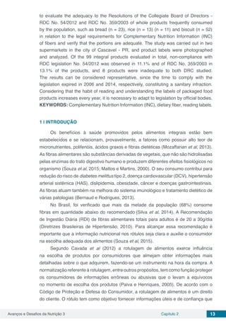 Avanços e Desafios da Nutrição 3 Capítulo 2 13
to evaluate the adequacy to the Resolutions of the Collegiate Board of Directors -
RDC No. 54/2012 and RDC No. 359/2003 of whole products frequently consumed
by the population, such as bread (n = 23), rice (n = 13) (n = 11) and biscuit (n = 52)
in relation to the legal requirements for Complementary Nutrition Information (INC)
of fibers and verify that the portions are adequate. The study was carried out in two
supermarkets in the city of Cascavel - PR, and product labels were photographed
and analyzed. Of the 99 integral products evaluated in total, non-compliance with
RDC legislation No. 54/2012 was observed in 11.1% and of RDC No. 359/2003 in
13.1% of the products, and 8 products were inadequate to both DRC studied.
The results can be considered representative, since the time to comply with the
legislation expired in 2006 and 2014, respectively, constituting a sanitary infraction.
Considering that the habit of reading and understanding the labels of packaged food
products increases every year, it is necessary to adapt to legislation by official bodies.
KEYWORDS: Complementary Nutrition Information (INC), dietary fiber, reading labels.
1 | 	INTRODUÇÃO
Os benefícios à saúde promovidos pelos alimentos integrais estão bem
estabelecidos e se relacionam, provavelmente, a fatores como possuir alto teor de
micronutrientes, polifenóis, ácidos graxos e fibras dietéticas (Mozaffarian et al, 2013).
As fibras alimentares são substâncias derivadas de vegetais, que não são hidrolisadas
pelas enzimas do trato digestivo humano e produzem diferentes efeitos fisiológicos no
organismo (Souza et al, 2015; Mattos e Martins, 2000). O seu consumo contribui para
redução do risco de diabetes melittus tipo 2, doença cardiovascular (DCV), hipertensão
arterial sistêmica (HAS), dislipidemia, obesidade, câncer e doenças gastrointestinais.
As fibras atuam também na melhora do sistema imunológico e tratamento dietético de
várias patologias (Bernaud e Rodrigues, 2013).
No Brasil, foi verificado que mais da metade da população (68%) consome
fibras em quantidade abaixo do recomendado (Silva et al, 2014). A Recomendação
de Ingestão Diária (RDI) de fibras alimentares totais para adultos é de 20 a 30g/dia
(Diretrizes Brasileiras de Hipertensão, 2010). Para alcançar essa recomendação é
importante que a informação nutricional nos rótulos seja clara e auxilie o consumidor
na escolha adequada dos alimentos (Souza et al, 2015).
Segundo Cavada et al (2012) a rotulagem de alimentos exerce influência
na escolha de produtos por consumidores que almejam obter informações mais
detalhadas sobre o que adquirem, fazendo-se um instrumento na hora da compra. A
normatização referente à rotulagem, entre outros propósitos, tem como função proteger
os consumidores de informações errôneas ou abusivas que o levam a equívocos
no momento de escolha dos produtos (Paiva e Henriques, 2005). De acordo com o
Código de Proteção e Defesa do Consumidor, a rotulagem de alimentos é um direito
do cliente. O rótulo tem como objetivo fornecer informações úteis e de confiança que
 