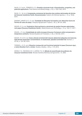 Avanços e Desafios da Nutrição 3 Capítulo 27 238
SILVA, C. A. de A.; FONSECA, G. G. Brazilian savannah fruits: Characteristics, properties, and
potential applications. Food Science and Biotechnology, v. 25, p. 1225-1232, 2016.
SILVA, C. L. M. et al. Composição centesimal de biscoitos tipo cookies adicionados de farinha
de Caryocar brasiliense Camb. (Caryocaraceae). Caderno de Ciências Agrarias, v. 10, p. 78-82,
2018.
SOARES JUNIOR, M. S. S. et al. Qualidade de Biscoitos formulados com diferentes teores de
Farinha de casca de pequi. Pesquisa Agropecuária Tropical, v. 39, p. 98-104, 2009.
SOUZA, D. G. et al. Parâmetros físico-químicos e sensoriais de queijos frescais saborizados
com pequi (Caryocar Brasiliense Camb.). Global Science and Technology, v. 10, p. 105-111, 2017.
SOUZA, J. P. et al. Estabilidade de molho de pequi (Caryocar Coriaceum wittm) armazenado à
temperatura ambiente. Revista Brasileira de Fruticultura, v. 36, p. 425-432, 2014.
SOUZA, R. G. M. et al. A baru almond–enriched diet reduces abdominal adiposity and improves
high-density lipoprotein concentrations: A randomized, placebo-controlled trial. Nutrition, v.
55–56, p. 154-160, 2018.
TORRES, L. R. O. et al. Bioactive compounds and functional potential of pequi (Caryocar spp.),
a native Brazilian fruit: a review. Grasas y Aceites, v. 69, p. 1-16, 2018.
VIEIRA, F. A.; PACHECO, M. V.; LOPES, P. S. N. Método de escarificação de putâmens de
Caryocar brasiliense Camb. Revista Científica Eletrônica de Agronomia, n. 8, 2005.
 