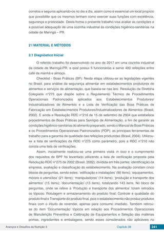 Avanços e Desafios da Nutrição 3 Capítulo 28 241
corretos e seguros aplicando-os no dia a dia, assim como é essencial um local propício
que possibilite que os mesmos tenham como exercer suas funções com excelência,
segurança e praticidade. Desta forma o presente trabalho visa avaliar as condições e
a possível adequação de uma cozinha industrial às condições higiênico-sanitárias na
cidade de Maringá – PR.
2 | 	MATERIAL E MÉTODOS
2.1	Diagnóstico Inicial
O referido trabalho foi desenvolvido no ano de 2017 em uma cozinha industrial
da cidade de Maringá-PR, a qual possui 5 funcionários e serve 400 refeições entre
café da manhã e almoço.
Checklist - Boas Práticas (BP): Nesta etapa utilizou-se as legislações vigentes
no Brasil, para análise da segurança alimentar em estabelecimentos produtores de
alimentos e serviços de alimentação, que baseia-se nas leis: Resolução da Diretoria
Colegiada n°275 que dispõe sobre o Regulamento Técnico de Procedimentos
Operacionais Padronizados aplicados aos Estabelecimentos Produtores/
Industrializadores de Alimentos e a Lista de Verificação das Boas Práticas de
Fabricação em Estabelecimentos Produtores/Industrializadores de Alimentos (Brasil,
2002). E ainda a Resolução RDC n°216 de 15 de setembro de 2004 que estabelece
procedimentos de Boas Práticas para Serviços de Alimentação, a fim de garantir as
condições higiênico-sanitárias do alimento preparado, sendo o Manual de Boas Práticas
e os Procedimentos Operacionais Padronizados (POP), as principais ferramentas de
trabalho para a garantia de qualidade das refeições produzidas (Brasil, 2004). Utilizou-
se a lista de verificações da RDC n°275 como parâmetro, pois a RDC n°216 não
consta uma lista de verificações.
Assim, inicialmente realizou-se uma primeira visita in loco e o cumprimento
dos requisitos de BPF foi levantado utilizando a lista de verificação proposta pela
Resolução RDC n°275 de 2002 (Brasil, 2002), dividida em três partes: identificação da
empresa, avaliação e classificação do estabelecimento. Na avaliação constam cinco
blocos de perguntas, sendo estes: ‘edificação e instalações’ (80 itens); ‘equipamentos,
móveis e utensílios’ (21 itens); ‘manipuladores’ (14 itens); ‘produção e transporte dos
alimentos’ (15 itens); ‘documentação’ (13 itens), totalizando 143 itens. No bloco de
perguntas, onde se refere à ‘Produção e transporte dos alimentos’ foram retirados
os tópicos: Rotulagem e armazenamento do produto final; Controle e qualidade do
produto final e Transporte do produto final, pois o estabelecimento não produz produtos
finais com o intuito de revender, apenas para consumo imediato. Também retirou-
se do item ‘Documentação’ tópicos em relação aos Procedimentos Operacionais
de Manutenção Preventiva e Calibração de Equipamentos e Seleção das matérias
primas, ingredientes e embalagens, sendo esses considerados não aplicáveis no
 