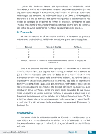 Avanços e Desafios da Nutrição 3 Capítulo 28 246
Apesar dos resultados obtidos nos questionários do treinamento serem
satisfatórios, o número de conformidades obtidas no checklist inicial (Tabela 2) não se
enquadra na classificação 1 da RDC n°275, indicando que na prática há deficiências
na realização das atividades. De acordo com Saccol et al. (2006) o caráter repetitivo
das tarefas e a falta de motivação tem como consequências o desinteresse e a não
eficácia da aplicação de programas de controle de qualidade, abrangendo as Boas
Práticas. Implementar o treinamento tem como pretensão resolver parte do problema,
pois instiga os alunos a alcançarem melhorias e procurar possíveis soluções.
3.3	 Programa 5s
O checklist semanal do 5S para avaliar a eficácia da ferramenta de qualidade
relacionada a organização do ambiente foi aplicado em quatro semanas seguidas.
Semanas Número de desvios Pontuação
1ª 5 3
2ª 5 3
3ª 10 1
4ª 4 4
Tabela 4 – Resultado do checklist de acompanhamento semanal, baseado no proposto por
Simão (2013).
Nas duas primeiras semanas após aplicação da ferramenta 5s o ambiente
recebeu pontuação três, que segundo Simão (2013), demonstra que o conceito do
que é realmente necessário está claro para todos da área, mas necessita de uma
manutenção do que esta sendo feito afim de uma melhoria. Na terceira semana,
foi perceptível uma queda na organização do ambiente, isso pode ter ocorrido pela
desmotivação por parte da equipe, visto que, há uma alta rotatividade de colaboradores
nos serviços da cozinha e os mesmos são dirigidos por ordem da alta direção para
trabalharem como cozinheiros, sendo em alguns casos desviados de sua função.
Então, um relatório foi enviado sugerindo melhorias e alertou-se a alta direção, a fim
de procurar incentivos para retomar as lições aprendidas sobre a ferramenta. Por fim,
após tomar tais medidas, alcançou-se pontuação quatro, comprovando que motivação
e a autodisciplina são os fatores fundamentais para manutenção da Ferramenta de
Qualidade 5s.
4 | 	CONCLUSÕES
Conforme a lista de verificações contida na RDC n°275, o ambiente em geral
passou de 59,4 % no início das atividades para 76,2% de conformidades no checklist
final, enquadrando-se no grupo 1, indicando ainda a grande importância das atividades
realizadas.
 