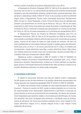 Avanços e Desafios da Nutrição 3 Capítulo 2 14
venham auxiliar na escolha de produtos adequados (Silva et al, 2014).
A Resolução de Diretoria Colegiada (RDC) N° 360 de 23 de dezembro de 2003
da Anvisa, traz no item 3.1 os valores diários de referência de nutrientes de declaração
obrigatória, que são carboidratos, proteínas, gorduras totais, gorduras saturadas, fibra
alimentar e sódio (Brasil, 2003). A RDC Nº 54 de 12 de novembro de 2012 da ANVISA
dispõe sobre o Regulamento Técnico sobre Informação Nutricional Complementar
(INC). No item 5.1 dessa Resolução, o termo “Fonte de fibras” deve ser aplicado para
produtos que apresentarem no mínimo 3g de fibras por 100 g ou 100 mL em pratos
preparados ou pelo menos 2,5g destas por porção do produto. A classificação de “Alto
conteúdo de fibras” é atribuída à produtos que apresentarem no mínimo 6 g de fibras
por 100 g ou 100 mL em pratos preparados ou 5 g de fibras por porção (Brasil, 2012).
O Regulamento Técnico de Porções de Alimentos Embalados para Fins de
Rotulagem Nutricional, RDC Nº 359 de 23 de dezembro de 2003 da Anvisa define
como porção a quantidade média do alimento que deveria ser consumida por pessoas
sadias, maiores de 36 meses de idade em cada ocasião de consumo. No item 5.8
ficam estabelecidas as informações relativas à porção e medida caseira dos alimentos,
sendo para arroz cru 50 g e ¼ de xícara, para biscoito de 21 a 39g e X unidades que
correspondam, massa alimentícia seca 80g e massa alimentícia fresca 100g ambas
com medida caseira de X prato/ xícara que correspondam. Quanto aos pães 50g e X
unidades/ fatias que correspondam (Brasil, 2003).
Objetiva-se avaliar a adequação a RDC Nº 54/2012 e RDC Nº 359/2003 de
produtos integrais consumidos frequentemente pela população (pão, arroz, massa
alimentícia e biscoito). Especificamente, analisar se os rótulos atendem os requisitos
legais quanto à Informação Nutricional Complementar (INC) de fibras e verificar se as
porções alimentares descritas nos rótulos estão adequadas.
	
2 | 	MATERIAIS E MÉTODOS
O estudo foi transversal, descritivo que teve por objetivo avaliar a adequação
da INC quanto ao teor de fibra alimentar e às porções alimentares apresentadas nos
rótulos descritas nas respectivas legislações RDC Nº 54/2012 e RDC Nº 359/2003.
Os rótulos das amostras foram avaliados em dois supermercados da cidade de
Cascavel – Paraná em outubro de 2016, sendo os dados coletados em um único dia.
Os supermercados foram selecionados aleatoriamente e permitiram a execução do
estudo através do termo de consentimento livre esclarecido. Os rótulos dos produtos
foram fotografados para posterior análise e enumerados para identificação. As marcas
dos alimentos não foram divulgadas para preservar a identidade tanto do produto,
quanto do fabricante. Os rótulos dos produtos avaliados foram: arroz integral (n=13),
massa alimentícia integral (n=11), biscoito integral (n=52) e pão integral (n=23)
totalizando 99 amostras.
 