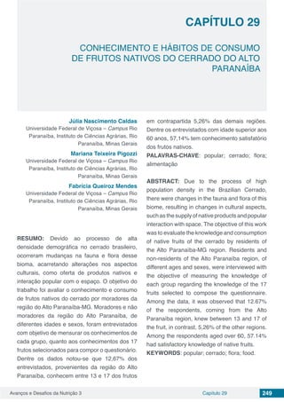 Avanços e Desafios da Nutrição 3 Capítulo 29 249
CONHECIMENTO E HÁBITOS DE CONSUMO
DE FRUTOS NATIVOS DO CERRADO DO ALTO
PARANAÍBA
CAPÍTULO 29
Júlia Nascimento Caldas
Universidade Federal de Viçosa – Campus Rio
Paranaíba, Instituto de Ciências Agrárias, Rio
Paranaíba, Minas Gerais
Mariana Teixeira Pigozzi
Universidade Federal de Viçosa – Campus Rio
Paranaíba, Instituto de Ciências Agrárias, Rio
Paranaíba, Minas Gerais
Fabrícia Queiroz Mendes
Universidade Federal de Viçosa – Campus Rio
Paranaíba, Instituto de Ciências Agrárias, Rio
Paranaíba, Minas Gerais
RESUMO: Devido ao processo de alta
densidade demográfica no cerrado brasileiro,
ocorreram mudanças na fauna e flora desse
bioma, acarretando alterações nos aspectos
culturais, como oferta de produtos nativos e
interação popular com o espaço. O objetivo do
trabalho foi avaliar o conhecimento e consumo
de frutos nativos do cerrado por moradores da
região do Alto Paranaíba-MG. Moradores e não
moradores da região do Alto Paranaíba, de
diferentes idades e sexos, foram entrevistados
com objetivo de mensurar os conhecimentos de
cada grupo, quanto aos conhecimentos dos 17
frutos selecionados para compor o questionário.
Dentre os dados notou-se que 12,67% dos
entrevistados, provenientes da região do Alto
Paranaíba, conhecem entre 13 e 17 dos frutos
em contrapartida 5,26% das demais regiões.
Dentre os entrevistados com idade superior aos
60 anos, 57,14% tem conhecimento satisfatório
dos frutos nativos.
PALAVRAS-CHAVE: popular; cerrado; flora;
alimentação
ABSTRACT: Due to the process of high
population density in the Brazilian Cerrado,
there were changes in the fauna and flora of this
biome, resulting in changes in cultural aspects,
suchasthesupplyofnativeproductsandpopular
interaction with space. The objective of this work
was to evaluate the knowledge and consumption
of native fruits of the cerrado by residents of
the Alto Paranaíba-MG region. Residents and
non-residents of the Alto Paranaíba region, of
different ages and sexes, were interviewed with
the objective of measuring the knowledge of
each group regarding the knowledge of the 17
fruits selected to compose the questionnaire.
Among the data, it was observed that 12.67%
of the respondents, coming from the Alto
Paranaíba region, knew between 13 and 17 of
the fruit, in contrast, 5,26% of the other regions.
Among the respondents aged over 60, 57.14%
had satisfactory knowledge of native fruits.
KEYWORDS: popular; cerrado; flora; food.
 