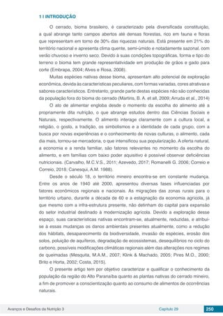 Avanços e Desafios da Nutrição 3 Capítulo 29 250
1 | 	INTRODUÇÃO
O cerrado, bioma brasileiro, é caracterizado pela diversificada constituição,
a qual abrange tanto campos abertos até densas florestas, rico em fauna e floras
que representam em torno de 30% das riquezas naturais. Está presente em 21% do
território nacional e apresenta clima quente, semi-úmido e notadamente sazonal, com
verão chuvoso e inverno seco. Devido à suas condições topográficas, forma e tipo do
terreno o bioma tem grande representatividade em produção de grãos e gado para
corte (Embrapa, 2004; Alves e Rosa, 2008).
Muitas espécies nativas desse bioma, apresentam alto potencial de exploração
econômica, devida às características peculiares, com formas variadas, cores atrativas e
sabores característicos. Entretanto, grande parte destas espécies não são conhecidas
da população fora do bioma do cerrado (Martins, B. A. et all, 2009; Arruda et al., 2014)
O ato de alimentar engloba desde o momento da escolha do alimento até a
propriamente dita nutrição, o que abrange estudos dentro das Ciências Sociais e
Naturais, respectivamente. O alimento interage claramente com a cultura local, a
religião, o gosto, a tradição, os simbolismos e a identidade de cada grupo, com a
busca por novas experiências e o conhecimento de novas culturas, o alimento, cada
dia mais, tornou-se mercadoria, o que intensificou sua popularização. A oferta natural,
a economia e a renda familiar, são fatores relevantes no momento da escolha do
alimento, e em famílias com baixo poder aquisitivo é possível observar deficiências
nutricionais. (Carvalho, M.C.V.S., 2011; Azevedo, 2017; Romanelli G. 2006; Correio e
Correio, 2018; Canesqui, A.M. 1988).
Desde o século 18, o território mineiro encontra-se em constante mudança.
Entre os anos de 1940 até 2000, apresentou diversas fases influenciadas por
fatores econômicos regionais e nacionais. As migrações das zonas rurais para o
território urbano, durante a década de 60 e a estagnação da economia agrícola, já
que mesmo com a infra-estrutura presente, não detinham do capital para expansão
do setor industrial destinado à modernização agrícola. Devido a exploração desse
espaço, suas características nativas encontram-se, atualmente, reduzidas, e atribui-
se à essas mudanças os danos ambientais presentes atualmente, como a redução
dos hábitats, desaparecimento da biodiversidade, invasão de espécies, erosão dos
solos, poluição de aquíferos, degradação de ecossistemas, desequilíbrios no ciclo do
carbono, possíveis modificações climáticas regionais além das alterações nos regimes
de queimadas (Mesquita, M.A.M., 2007; Klink & Machado, 2005; Pires M.O., 2000;
Brito e Horta, 2002; Costa, 2015).
O presente artigo tem por objetivo caracterizar e qualificar o conhecimento da
população da região do Alto Paranaíba quanto as plantas nativas do cerrado mineiro,
a fim de promover a conscientização quanto ao consumo de alimentos de ocorrências
naturais.
 