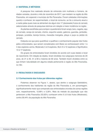 Avanços e Desafios da Nutrição 3 Capítulo 29 251
2 | 	MATERIAL E MÉTODOS
A pesquisa fora realizada através de entrevista com mulheres e homens, de
idades variadas, durante o mês de novembro de 2017, que residam na região do Alto
Paranaíba, em especial o município de Rio Paranaíba. Foram coletadas informações
quanto o conhecer, ter experimentado, o local de consumo, se há o consumo atual e
a razão pelas quais mais se alimentam de algum dos 17 (dezessete) frutos do cerrado
selecionados através de pesquisas teóricas em relação a maior incidência na região.
As plantas escolhidas para compor o questionário foram araçá, baru, cagaita, caju
do cerrado, cereja do cerrado, chichá, coquinho azedo, gabirora, gueroba, jambolão,
jenipapo, jurubeba, laranja branca, macaúba mangaba, pitaya e puça ou jatobá do
cerrado.
Estipulou-se que para quantificar e qualificar o conhecimento popular dos frutos
pelos entrevistados, que seriam considerados com Baixo se conhecessem entre 1 à
4 das espécies acima, Moderado 5 à 8 espécies, Bom 9 à 12 espécies e Significativo
13 à 17 espécies.
Os grupos de entrevistados foram divididos de acordo com suas idades e local
de nascimento. Em relação às idades, foram divididas nos subgrupos menores de 20
anos, de 21 á 40, 41 à 60 e maiores de 60 anos. Também foram divididos entre os
que tinham naturalidade em alguma cidade pertencente à região do Alto Paranaíba,
ou não.
3 | 	RESULTADOS E DISCUSSÃO
3.1	Conhecimento dos frutos por diferentes regiões
Podemos observar na Figura 1, abaixo, que dentre o subgrupo Satisfatório,
o conhecimento dos habitantes da região do Alto Paranaíba é, em porcentagem,
significativamente maior que comparado aos entrevistados oriundos de outras regiões
com, respectivamente, 12,68% e 5,26%. Mais da metade da população que não
pertencem a Alto Paranaíba (52,63%) conhecem entre 5 à 8 dos frutos (Moderado),
contra 39,44% da população do Alto Paranaíba.
 
