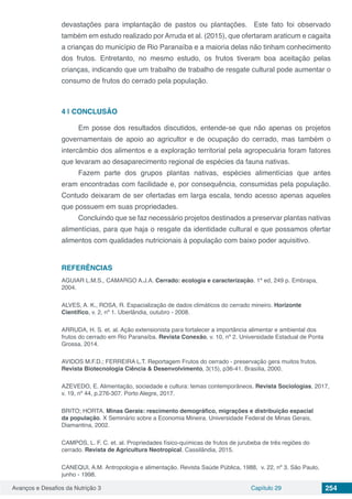 Avanços e Desafios da Nutrição 3 Capítulo 29 254
devastações para implantação de pastos ou plantações.   Este fato foi observado
também em estudo realizado por Arruda et al. (2015), que ofertaram araticum e cagaita
a crianças do município de Rio Paranaíba e a maioria delas não tinham conhecimento
dos frutos. Entretanto, no mesmo estudo, os frutos tiveram boa aceitação pelas
crianças, indicando que um trabalho de trabalho de resgate cultural pode aumentar o
consumo de frutos do cerrado pela população.
4 | 	CONCLUSÃO
Em posse dos resultados discutidos, entende-se que não apenas os projetos
governamentais de apoio ao agricultor e de ocupação do cerrado, mas também o
intercâmbio dos alimentos e a exploração territorial pela agropecuária foram fatores
que levaram ao desaparecimento regional de espécies da fauna nativas.
Fazem parte dos grupos plantas nativas, espécies alimentícias que antes
eram encontradas com facilidade e, por consequência, consumidas pela população.
Contudo deixaram de ser ofertadas em larga escala, tendo acesso apenas aqueles
que possuem em suas propriedades.
Concluindo que se faz necessário projetos destinados a preservar plantas nativas
alimentícias, para que haja o resgate da identidade cultural e que possamos ofertar
alimentos com qualidades nutricionais à população com baixo poder aquisitivo.
REFERÊNCIAS
AGUIAR L.M.S., CAMARGO A.J.A. Cerrado: ecologia e caracterização. 1ª ed, 249 p. Embrapa,
2004.
ALVES, A. K., ROSA, R. Espacialização de dados climáticos do cerrado mineiro. Horizonte
Científico, v. 2, nº 1. Uberlândia, outubro - 2008.
ARRUDA, H. S. et. al. Ação extensionista para fortalecer a importância alimentar e ambiental dos
frutos do cerrado em Rio Paranaíba. Revista Conexão, v. 10, nº 2. Universidade Estadual de Ponta
Grossa, 2014.
AVIDOS M.F.D.; FERREIRA L.T. Reportagem Frutos do cerrado - preservação gera muitos frutos.
Revista Biotecnologia Ciência & Desenvolvimento, 3(15), p36-41. Brasília, 2000.
AZEVEDO, E. Alimentação, sociedade e cultura: temas contemporâneos. Revista Sociologias, 2017,
v. 19, nº 44, p.276-307. Porto Alegre, 2017.
BRITO; HORTA. Minas Gerais: rescimento demográfico, migrações e distribuição espacial
da população. X Seminário sobre a Economia Mineira. Universidade Federal de Minas Gerais,
Diamantina, 2002.
CAMPOS, L. F. C. et. al. Propriedades físico-químicas de frutos de jurubeba de três regiões do
cerrado. Revista de Agricultura Neotropical. Cassilândia, 2015.
CANEQUI, A.M. Antropologia e alimentação. Revista Saúde Pública, 1988, v. 22, nº 3. São Paulo,
junho - 1998.
 
