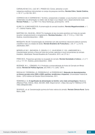 Avanços e Desafios da Nutrição 3 Capítulo 29 255
CARVALHO M.C.V.S., LUZ, M.T., PRADO S.D. Comer, alimentar e nutrir:
categorias analíticas instrumentais no campo da pesquisa científica. Revista Ciênc. Saúde Coletiva,
v. 16, nº 1, p.155-163. 2011.
CORREIO D.M. E CORREIO M.C. Território, campesinato e tradição: a cuca (kuchen) como elemento
emblemático da alimentação no médio vale do itajaí e sua relação com o desenvolvimento local.
Revista Prâksis, v. 1, p.1807-1112. Nova Hamburgo, janeiro/junho - 2018.
KLINK C.A. & MACHADO R.B. A conservação do cerrado brasileiro. Revista Megadiversidade, v. 1,
nº 1. Distrito Federal, 2005.
MARTINS, B.A. SILVA M.L. DEUS T.N. Avaliação do teor de ácido ascórbico em frutos do cerrado
durante o amadurecimento e congelamento. Revistas Estudos, v. 36, nº 11/12, p. 1159-1169.
Goiânia, novembro/dezembro – 2009.
MESQUITA, M.A.M. Caracterização de ambientes com alta ocorrência natural de araticum (annona
crassiflora mart.) no estado de Goiás. Revista Brasileira de Fruticultura, v. 29, nº 1, p.15-19.
Jaboticabal, 2007.
MORZELLE M.C., BACHIEGA, P.; SOUZA, E. C.; VILAS BOAS, E. V.B.; LAMOUNIER M. L.
Caracterização química e física de frutos de curriola, gabiroba e murici provenientes do cerrado
brasileiro. Jaboticabal: Revista Brasileira de Fruticultura. 2015. vol. 37 no.1
PIRES M.O., Programas agrícolas na ocupação do cerrado. Revista Sociedade e Cultura, v. 3, nº 1
e 2, p. 111-131. Goiânia, janeiro/dezembro - 2000.
REZENDE, M. L., CÂNDIDO, P. A. Produção e comercialização de frutos do Cerrado em Minas
Gerais. Revista de Política Agrícola, ano XXIII, nº 3. Julho - 2014.
ROCHA G.F. FERREIRA L.G. FERREIRA N.C. & FERREIRA M.E. Detecção de desmatamentos
no bioma cerrado entre 2002 e 2009: padrões, tendências e impactos. Universidade Federal de
Goiás – UFG Instituto de Estudos Sócio-Ambientais, 2011.
ROMANELLI, G. O significado da alimentação na família: uma visão antropológica. Medicina
(Ribeirao Preto. Online), 39(3), 333-339. 2006. Disponível em: <https://doi.org/10.11606/issn.2176-
7262.v39i3p333-339>
SILVA M.R., et. al. Caracterização química de frutos nativos do cerrado. Revista Ciência Rural. Santa
Maria, 2008.
 