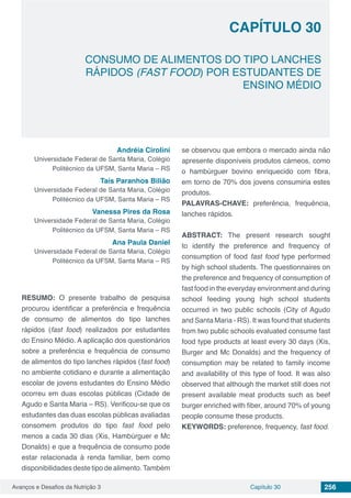 Avanços e Desafios da Nutrição 3 Capítulo 30 256
CONSUMO DE ALIMENTOS DO TIPO LANCHES
RÁPIDOS (FAST FOOD) POR ESTUDANTES DE
ENSINO MÉDIO
CAPÍTULO 30
Andréia Cirolini
Universidade Federal de Santa Maria, Colégio
Politécnico da UFSM, Santa Maria – RS
Taís Paranhos Bilião
Universidade Federal de Santa Maria, Colégio
Politécnico da UFSM, Santa Maria – RS
Vanessa Pires da Rosa
Universidade Federal de Santa Maria, Colégio
Politécnico da UFSM, Santa Maria – RS
Ana Paula Daniel
Universidade Federal de Santa Maria, Colégio
Politécnico da UFSM, Santa Maria – RS
RESUMO: O presente trabalho de pesquisa
procurou identificar a preferência e frequência
de consumo de alimentos do tipo lanches
rápidos (fast food) realizados por estudantes
do Ensino Médio. A aplicação dos questionários
sobre a preferência e frequência de consumo
de alimentos do tipo lanches rápidos (fast food)
no ambiente cotidiano e durante a alimentação
escolar de jovens estudantes do Ensino Médio
ocorreu em duas escolas públicas (Cidade de
Agudo e Santa Maria – RS). Verificou-se que os
estudantes das duas escolas públicas avaliadas
consomem produtos do tipo fast food pelo
menos a cada 30 dias (Xis, Hambúrguer e Mc
Donalds) e que a frequência de consumo pode
estar relacionada à renda familiar, bem como
disponibilidades deste tipo de alimento.Também
se observou que embora o mercado ainda não
apresente disponíveis produtos cárneos, como
o hambúrguer bovino enriquecido com fibra,
em torno de 70% dos jovens consumiria estes
produtos.
PALAVRAS-CHAVE: preferência, frequência,
lanches rápidos.
ABSTRACT: The present research sought
to identify the preference and frequency of
consumption of food fast food type performed
by high school students. The questionnaires on
the preference and frequency of consumption of
fast food in the everyday environment and during
school feeding young high school students
occurred in two public schools (City of Agudo
and Santa Maria - RS). It was found that students
from two public schools evaluated consume fast
food type products at least every 30 days (Xis,
Burger and Mc Donalds) and the frequency of
consumption may be related to family income
and availability of this type of food. It was also
observed that although the market still does not
present available meat products such as beef
burger enriched with fiber, around 70% of young
people consume these products.
KEYWORDS: preference, frequency, fast food.
 
