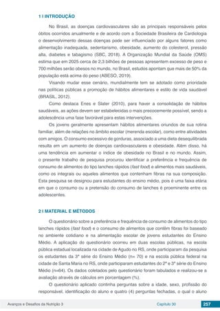 Avanços e Desafios da Nutrição 3 Capítulo 30 257
1 | 	INTRODUÇÃO
No Brasil, as doenças cardiovasculares são as principais responsáveis pelos
óbitos ocorridos anualmente e de acordo com a Sociedade Brasileira de Cardiologia
o desenvolvimento dessas doenças pode ser influenciado por alguns fatores como
alimentação inadequada, sedentarismo, obesidade, aumento do colesterol, pressão
alta, diabetes e tabagismo (SBC, 2018). A Organização Mundial da Saúde (OMS)
estima que em 2025 cerca de 2,3 bilhões de pessoas apresentem excesso de peso e
700 milhões serão obesos no mundo, no Brasil, estudos apontam que mais de 50% da
população está acima do peso (ABESO, 2019).
Visando mudar esse cenário, mundialmente tem se adotado como prioridade
nas políticas públicas a promoção de hábitos alimentares e estilo de vida saudável
(BRASIL, 2012).
Como destaca Enes e Slater (2010), para haver a consolidação de hábitos
saudáveis, as ações devem ser estabelecidas o mais precocemente possível, sendo a
adolescência uma fase favorável para estas intervenções.
Os jovens geralmente apresentam hábitos alimentares oriundos de sua rotina
familiar, além de relações no âmbito escolar (merenda escolar), como entre atividades
com amigos. O consumo excessivo de gorduras, associado a uma dieta desequilibrada
resulta em um aumento de doenças cardiovasculares e obesidade. Além disso, há
uma tendência em aumentar o índice de obesidade no Brasil e no mundo. Assim,
o presente trabalho de pesquisa procurou identificar a preferência e frequência de
consumo de alimentos do tipo lanches rápidos (fast food) e alimentos mais saudáveis,
como os integrais ou aqueles alimentos que contenham fibras na sua composição.
Esta pesquisa se designou para estudantes do ensino médio, pois é uma faixa etária
em que o consumo ou a pretensão do consumo de lanches é proeminente entre os
adolescentes.
2 | 	MATERIAL E MÉTODOS
O questionário sobre a preferência e frequência de consumo de alimentos do tipo
lanches rápidos (fast food) e o consumo de alimentos que contêm fibras foi baseado
no ambiente cotidiano e na alimentação escolar de jovens estudantes do Ensino
Médio. A aplicação do questionário ocorreu em duas escolas públicas, na escola
pública estadual localizada na cidade de Agudo no RS, onde participaram da pesquisa
os estudantes da 3ª série do Ensino Médio (n= 70) e na escola pública federal na
cidade de Santa Maria no RS, onde participaram estudantes do 2ª e 3ª série do Ensino
Médio (n=64). Os dados coletados pelo questionário foram tabulados e realizou-se a
avaliação através de cálculos em porcentagem (%).
O questionário aplicado continha perguntas sobre a idade, sexo, profissão do
responsável, identificação do aluno e quatro (4) perguntas fechadas, o qual o aluno
 