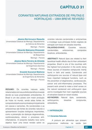 Avanços e Desafios da Nutrição 3 Capítulo 31 261
CORANTES NATURAIS EXTRAÍDOS DE FRUTAS E
HORTALIÇAS – UMA BREVE REVISÃO
CAPÍTULO 31
Jéssica Barrionuevo Ressutte
Universidade Estadual de Maringá, Departamento
de Ciência de Alimentos
Maringá – Paraná
Eduardo Makiyama Klosowski
Universidade Estadual de Maringá, Departamento
de Bioquímica
Maringá – Paraná
Jéssica Maria Ferreira de Almeida
Universidade Estadual de Maringá, Departamento
de Engenharia Química
Maringá – Paraná
Grasiele Scaramal Madrona
Universidade Estadual de Maringá, Departamento
de Engenharia de Alimentos
Maringá – Paraná
RESUMO: Os corantes naturais estão
relacionadoscomseusefeitosbenéficosàsaúde
devido as suas propriedades antioxidantes. O
Brasil é um dos países com maior produção
de frutas no mundo, sendo estas fontes de
compostosbioativosencontradosprincipalmente
em cascas e sementes. Os carotenoides e as
antocianinas são fontes de corantes naturais e
apresentarem funções biológicas importantes,
como a prevenção de doenças degenerativas,
cardiovasculares, câncer e processos anti-
inflamatórios. O presente trabalho teve como
objetivo fazer uma breve revisão sobre os
corantes naturais carotenoides e antocianinas
e investigar suas principais fontes vegetais de
extração com base em estudos recentes.
PALAVRAS-CHAVE: Corantes naturais,
carotenoides, antocianinas, compostos
bioativos, antioxidantes.
ABSTRACT: Natural dyes are related to their
beneficial health effects due to their antioxidant
properties. Brazil is one of the countries with
the highest fruit production in the world, being
these sources of bioactive compounds mainly
found in bark and seeds. Carotenoids and
anthocyanins are sources of natural dyes and
have important biological functions, such as
the prevention of degenerative, cardiovascular,
cancer and anti-inflammatory processes. The
present work aimed to make a brief review on
the natural carotenoid and anthocyanin dyes
and to investigate their main vegetable sources
of extraction based on recent studies.
KEYWORDS: Natural dyes, carotenoids,
anthocyanins, bioactive compounds,
antioxidants.
1 | 	INTRODUÇÃO
1.1	Corantes Naturais
A procura por alimentos que possam
proporcionar melhorias na saúde tem
 
