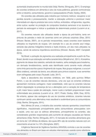 Avanços e Desafios da Nutrição 3 Capítulo 31 262
aumentado drasticamente no mundo todo (Volp; Renhe; Stringueta, 2011). O emprego
de corantes sintéticos em alimentos é alvo de muita polêmica, gerando controvérsias
entre a indústria, consumidores, governo e pesquisadores (Prado; Godoy, 2004).
Os corantes são utilizados pela indústria por inúmeros motivos: recuperar a cor
perdida durante o processamento, manter a coloração uniforme e promover maior
intensidade em alguns produtos tais como molhos, embutidos, refrigerantes, iogurtes,
entre outros; auxiliar na proteção de compostos bioativos sensíveis à luz durante o
período de estocagem e indicar a qualidade de determinado produto (Lucarini et al.,
2017).
Os corantes naturais são utilizados desde a época da pré-história, tanto em
pinturas de paredes e tetos de cavernas como em pinturas corporais (Dias, 2010;
Shiozer; Barata, 2007). Já no período renascentista, esses corantes eram bastante
utilizados no tingimento de roupas. Um exemplo foi o uso do corante azul índigo,
extraído das plantas Indigofera tinctoria e Isatis tinctoria, um dos mais utilizados na
época, sendo de extrema importância econômica (Shiozer; Barata, 2007; Campbell,
2013).
No Brasil, a extração de pigmentos era realizada principalmente a partir do Pau-
Brasil, devido à sua coloração vermelha característica (Mirjalili et al., 2011). A brasilina,
pigmento da classe dos catecóis, extraído da madeira, sofre oxidação para brasileína,
um derivado fenoldienônico, sendo este identificado como corante muito utilizado
como tinta para escrita e para o tingimento de roupas. Nos grupos indígenas, o urucum
(Bixa orellana), extraído da bixina, era utilizado para pintura corporal, suas sementes
eram esfregadas pelo corpo (Tsuwaté; Leão, 2017).
Após a descoberta dos corantes sintéticos, em 1856, pelo químico Willian
Perkin, o uso de corantes naturais decresceu, uma vez que os corantes sintéticos
apresentam inúmeras vantagens: maior estabilidade, visto que os corantes naturais
sofrem degradação na presença de luz e alterações com a variação de temperatura
e pH; maior faixa e poder de coloração, menor custo e também proporcionam maior
uniformidade aos produtos (Lucarini et al., 2017; Prado; Godoy, 2004; Dias, 2010).
No entanto, apesar das vantagens do uso de corantes sintéticos, corantes naturais
continuam sendo uma alternativa mais saudável e sustentável para os consumidores
(Volp; Renhe; Stringueta, 2011).
Nos últimos 25 anos, a indústria dos corantes naturais apresentou crescimento
significativo, impulsionado principalmente pelos consumidores preocupados com
a saúde, uma vez que os aditivos alimentares, principalmente os corantes, são
considerados grandes responsáveis pelo aumento de alergias causadas por fatores
alimentares (Volp; Renhe; Stringueta, 2011). O mercado de corantes alimentares gira
em torno de 1,25 bilhões de dólares, dos quais 28% são de corantes naturais com um
crescimento anual de 5 a 10% (Stringheta, 2007).
A Agência Nacional de Vigilância Sanitária (ANVISA) controla o uso de corantes
nos alimentos no Brasil com base em estudos internacionais usando como referência
 