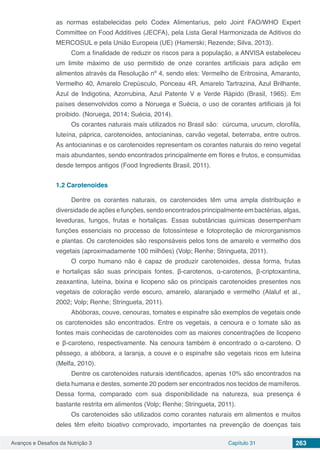 Avanços e Desafios da Nutrição 3 Capítulo 31 263
as normas estabelecidas pelo Codex Alimentarius, pelo Joint FAO/WHO Expert
Committee on Food Additives (JECFA), pela Lista Geral Harmonizada de Aditivos do
MERCOSUL e pela União Europeia (UE) (Hamerski; Rezende; Silva, 2013).
Com a finalidade de reduzir os riscos para a população, a ANVISA estabeleceu
um limite máximo de uso permitido de onze corantes artificiais para adição em
alimentos através da Resolução nº 4, sendo eles: Vermelho de Eritrosina, Amaranto,
Vermelho 40, Amarelo Crepúsculo, Ponceau 4R, Amarelo Tartrazina, Azul Brilhante,
Azul de Indigotina, Azorrubina, Azul Patente V e Verde Rápido (Brasil, 1965). Em
países desenvolvidos como a Noruega e Suécia, o uso de corantes artificiais já foi
proibido. (Noruega, 2014; Suécia, 2014).
Os corantes naturais mais utilizados no Brasil são: cúrcuma, urucum, clorofila,
luteína, páprica, carotenoides, antocianinas, carvão vegetal, beterraba, entre outros.
As antocianinas e os carotenoides representam os corantes naturais do reino vegetal
mais abundantes, sendo encontrados principalmente em flores e frutos, e consumidas
desde tempos antigos (Food Ingredients Brasil, 2011).
1.2	Carotenoides
Dentre os corantes naturais, os carotenoides têm uma ampla distribuição e
diversidade de ações e funções, sendo encontrados principalmente em bactérias, algas,
leveduras, fungos, frutas e hortaliças. Essas substâncias químicas desempenham
funções essenciais no processo de fotossíntese e fotoproteção de microrganismos
e plantas. Os carotenoides são responsáveis pelos tons de amarelo e vermelho dos
vegetais (aproximadamente 100 milhões) (Volp; Renhe; Stringueta, 2011).
O corpo humano não é capaz de produzir carotenoides, dessa forma, frutas
e hortaliças são suas principais fontes. β-carotenos, α-carotenos, β-criptoxantina,
zeaxantina, luteína, bixina e licopeno são os principais carotenoides presentes nos
vegetais de coloração verde escuro, amarelo, alaranjado e vermelho (Alaluf et al.,
2002; Volp; Renhe; Stringueta, 2011).
Abóboras, couve, cenouras, tomates e espinafre são exemplos de vegetais onde
os carotenoides são encontrados. Entre os vegetais, a cenoura e o tomate são as
fontes mais conhecidas de carotenoides com as maiores concentrações de licopeno
e β-caroteno, respectivamente. Na cenoura também é encontrado o α-caroteno. O
pêssego, a abóbora, a laranja, a couve e o espinafre são vegetais ricos em luteína
(Melfa, 2010).
Dentre os carotenoides naturais identificados, apenas 10% são encontrados na
dieta humana e destes, somente 20 podem ser encontrados nos tecidos de mamíferos.
Dessa forma, comparado com sua disponibilidade na natureza, sua presença é
bastante restrita em alimentos (Volp; Renhe; Stringueta, 2011).
Os carotenoides são utilizados como corantes naturais em alimentos e muitos
deles têm efeito bioativo comprovado, importantes na prevenção de doenças tais
 