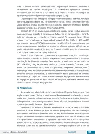 Avanços e Desafios da Nutrição 3 Capítulo 31 264
como o câncer, doenças cardiovasculares, degeneração muscular, cataratas e
fortalecimento do sistema imunológico. Os carotenoides apresentam atividade
antioxidante, anti-inflamatória e capacidade de melhorar a resposta imunológica do
organismo comprovada por diversos estudos (Vargas, 2015).
Algumas possíveis fontes para extração de carotenoides são as frutas, hortaliças
e os resíduos produzidos no seu processamento: cascas, folhas, sementes e caroços.
Esses resíduos, em sua grande maioria descartados, poderiam ter utilidade benéfica
aos seres humanos e ao ambiente (Oliveira et al., 2009).
Holbach (2012) em seus estudos, propôs uma solução para o resíduo gerado no
processamento de abacate. O caroço dessa fruta é rico em carotenoides e, portanto,
pode ser utilizado para extração de corante natural. Na pesquisa foram obtidos
extratos com concentração de carotenoides totais entre 9,2 mg/100 g e 14,13 mg/100
g de amostra. Vargas (2015) efetuou análises para identificação e quantificação dos
pigmentos carotenoides extraídos de resíduo de pêssego obtendo 168,59 µg/g de
carotenoides totais, sendo 67,55 µg/g de β-caroteno, 86,75 µg/g de criptoxantina,
12,08 µg/g de zeaxantina e 2,2 µg/g de luteína.
Nellis; Correia e Spoto (2017) analisaram o processo de extração e quantificação
de carotenoides presentes em tomate cereja desidratado (Sweet Grape) por meio da
combinação de diferentes solventes. Seus resultados mostraram um teor médio de
25,71 e 26,53 mg/100 g de betacaroteno e licopeno, respectivamente. O tomate contém
alto teor de carotenoides, sendo estes principalmente o licopeno e o betacaroteno. O
licopeno age como antioxidante e é encontrado em maior quantidade, já o betacaroteno
apresenta atividade provitamina A e é encontrado em menor quantidade em tomates.
Barbosa et al., (2009) no seu estudo avaliou a extração de pigmentos de carotenoides
de bagaço de pedúnculo de caju através do complexo enzimático obtendo bons
resultados para a extração dos pigmentos.
1.3	Antocianinas
As antocianinas são substâncias hidrossolúveis e estão presentes em quase todas
as plantas vasculares. Devido a sua intensa coloração vermelha e benefícios para a
saúde, o uso das antocianinas como corantes na indústria de alimentos tem despertado
vários pesquisadores a investigarem novas fontes e formas de aproveitamento desse
pigmento (Hamerski; Rezende; Silva, 2013).
O consumo de alimentos ricos em antocianinas é capaz de oferecer inúmeros
benefícios à saúde. No final de 1980, foi relatado pela primeira vez uma publicação
indicando que os franceses possuíam cerca de 30% menos chances de ter ataques do
coração em comparação com os americanos, apesar da dieta rica em manteiga, com
consequente maior probabilidade a apresentar colesterol alto e pressão sanguínea
alterada. Esse fato foi explicado devido ao alto consumo de vinho tinto pelos Franceses,
dos quais faziam uso da bebida diariamente. A princípio cogitou-se que o teor de
 