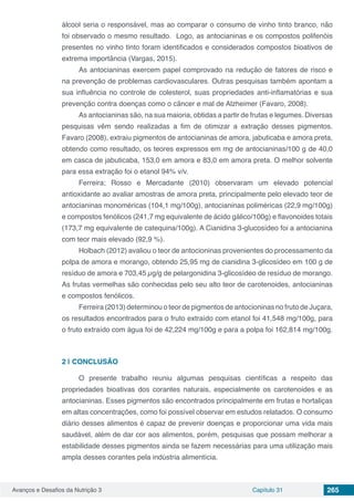 Avanços e Desafios da Nutrição 3 Capítulo 31 265
álcool seria o responsável, mas ao comparar o consumo de vinho tinto branco, não
foi observado o mesmo resultado. Logo, as antocianinas e os compostos polifenóis
presentes no vinho tinto foram identificados e considerados compostos bioativos de
extrema importância (Vargas, 2015).
As antocianinas exercem papel comprovado na redução de fatores de risco e
na prevenção de problemas cardiovasculares. Outras pesquisas também apontam a
sua influência no controle de colesterol, suas propriedades anti-inflamatórias e sua
prevenção contra doenças como o câncer e mal de Alzheimer (Favaro, 2008).
As antocianinas são, na sua maioria, obtidas a partir de frutas e legumes. Diversas
pesquisas vêm sendo realizadas a fim de otimizar a extração desses pigmentos.
Favaro (2008), extraiu pigmentos de antocianinas de amora, jabuticaba e amora preta,
obtendo como resultado, os teores expressos em mg de antocianinas/100 g de 40,0
em casca de jabuticaba, 153,0 em amora e 83,0 em amora preta. O melhor solvente
para essa extração foi o etanol 94% v/v.
Ferreira; Rosso e Mercadante (2010) observaram um elevado potencial
antioxidante ao avaliar amostras de amora preta, principalmente pelo elevado teor de
antocianinas monoméricas (104,1 mg/100g), antocianinas poliméricas (22,9 mg/100g)
e compostos fenólicos (241,7 mg equivalente de ácido gálico/100g) e flavonoides totais
(173,7 mg equivalente de catequina/100g). A Cianidina 3-glucosídeo foi a antocianina
com teor mais elevado (92,9 %).
Holbach (2012) avaliou o teor de antocioninas provenientes do processamento da
polpa de amora e morango, obtendo 25,95 mg de cianidina 3-glicosídeo em 100 g de
resíduo de amora e 703,45 µg/g de pelargonidina 3-glicosídeo de resíduo de morango.
As frutas vermelhas são conhecidas pelo seu alto teor de carotenoides, antocianinas
e compostos fenólicos.
Ferreira (2013) determinou o teor de pigmentos de antocioninas no fruto de Juçara,
os resultados encontrados para o fruto extraído com etanol foi 41,548 mg/100g, para
o fruto extraído com água foi de 42,224 mg/100g e para a polpa foi 162,814 mg/100g.
2 | 	CONCLUSÃO
O presente trabalho reuniu algumas pesquisas científicas a respeito das
propriedades bioativas dos corantes naturais, especialmente os carotenoides e as
antocianinas. Esses pigmentos são encontrados principalmente em frutas e hortaliças
em altas concentrações, como foi possível observar em estudos relatados. O consumo
diário desses alimentos é capaz de prevenir doenças e proporcionar uma vida mais
saudável, além de dar cor aos alimentos, porém, pesquisas que possam melhorar a
estabilidade desses pigmentos ainda se fazem necessárias para uma utilização mais
ampla desses corantes pela indústria alimentícia.
 