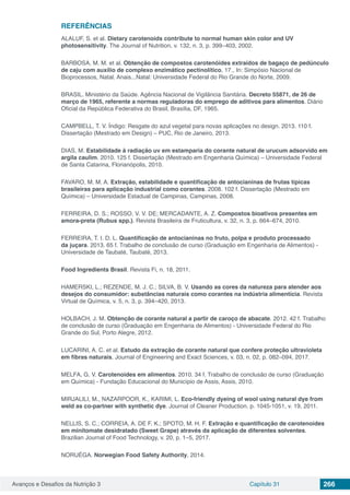 Avanços e Desafios da Nutrição 3 Capítulo 31 266
REFERÊNCIAS
ALALUF, S. et al. Dietary carotenoids contribute to normal human skin color and UV
photosensitivity. The Journal of Nutrition, v. 132, n. 3, p. 399–403, 2002.
BARBOSA, M. M. et al. Obtenção de compostos carotenóides extraídos de bagaço de pedúnculo
de caju com auxílio de complexo enzimático pectinolítico, 17., In: Simpósio Nacional de
Bioprocessos, Natal. Anais...Natal: Universidade Federal do Rio Grande do Norte, 2009.
BRASIL. Ministério da Saúde. Agência Nacional de Vigilância Sanitária. Decreto 55871, de 26 de
março de 1965, referente a normas reguladoras do emprego de aditivos para alimentos. Diário
Oficial da República Federativa do Brasil, Brasília, DF, 1965.
CAMPBELL, T. V. Índigo: Resgate do azul vegetal para novas aplicações no design. 2013. 110 f.
Dissertação (Mestrado em Design) – PUC, Rio de Janeiro, 2013.
DIAS, M. Estabilidade à radiação uv em estamparia do corante natural de urucum adsorvido em
argila caulim. 2010. 125 f. Dissertação (Mestrado em Engenharia Química) – Universidade Federal
de Santa Catarina, Florianópolis, 2010.
FAVARO, M. M. A. Extração, estabilidade e quantificação de antocianinas de frutas típicas
brasileiras para aplicação industrial como corantes. 2008. 102 f. Dissertação (Mestrado em
Química) – Universidade Estadual de Campinas, Campinas, 2008.
FERREIRA, D. S.; ROSSO, V. V. DE; MERCADANTE, A. Z. Compostos bioativos presentes em
amora-preta (Rubus spp.). Revista Brasileira de Fruticultura, v. 32, n. 3, p. 664–674, 2010.
FERREIRA, T. I. D. L. Quantificação de antocianinas no fruto, polpa e produto processado
da juçara. 2013. 65 f. Trabalho de conclusão de curso (Graduação em Engenharia de Alimentos) -
Universidade de Taubaté, Taubaté, 2013.
Food Ingredients Brasil. Revista Fi, n. 18, 2011.
HAMERSKI, L.; REZENDE, M. J. C.; SILVA, B. V. Usando as cores da natureza para atender aos
desejos do consumidor: substâncias naturais como corantes na indústria alimentícia. Revista
Virtual de Química, v. 5, n. 3, p. 394–420, 2013.
HOLBACH, J. M. Obtenção de corante natural a partir de caroço de abacate. 2012. 42 f. Trabalho
de conclusão de curso (Graduação em Engenharia de Alimentos) - Universidade Federal do Rio
Grande do Sul, Porto Alegre, 2012.
LUCARINI, A. C. et al. Estudo da extração de corante natural que confere proteção ultravioleta
em fibras naturais. Journal of Engineering and Exact Sciences, v. 03, n. 02, p. 082–094, 2017.
MELFA, G. V. Carotenoides em alimentos. 2010. 34 f. Trabalho de conclusão de curso (Graduação
em Química) - Fundação Educacional do Município de Assis, Assis, 2010.
MIRJALILI, M., NAZARPOOR, K., KARIMI, L. Eco-friendly dyeing of wool using natural dye from
weld as co-partner with synthetic dye. Journal of Cleaner Production. p. 1045-1051, v. 19, 2011.
NELLIS, S. C.; CORREIA, A. DE F. K.; SPOTO, M. H. F. Extração e quantificação de carotenoides
em minitomate desidratado (Sweet Grape) através da aplicação de diferentes solventes.
Brazilian Journal of Food Technology, v. 20, p. 1–5, 2017.
NORUÉGA. Norwegian Food Safety Authority, 2014.
 