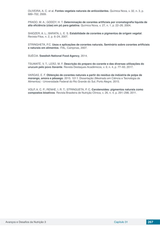 Avanços e Desafios da Nutrição 3 Capítulo 31 267
OLIVEIRA, A. C. et al. Fontes vegetais naturais de antioxidantes. Química Nova, v. 32, n. 3, p.
689–702, 2009.
PRADO, M. A.; GODOY, H. T. Determinação de corantes artificiais por cromatografia líquida de
alta eficiência (clae) em pó para gelatina. Química Nova, v. 27, n. 1, p. 22–26, 2004.
SHIOZER, A. L.; BARATA, L. E. S. Estabilidade de corantes e pigmentos de origem vegetal.
Revista Fitos, n. 2, p. 6–24, 2007.
STRINGHETA, P.C. Usos e aplicações de corantes naturais. Seminário sobre corantes artificiais
e naturais em alimentos. ITAL, Campinas, 2007.
SUÉCIA. Swedish National Food Agency, 2014.
TSUWATÉ, V. T.; LEÃO, M. F. Descrição do preparo do corante e das diversas utilizações do
urucum pelo povo Xavante. Revista Destaques Acadêmicos, v. 9, n. 4, p. 77–93, 2017.
VARGAS, E. F. Obtenção de corantes naturais a partir do resíduo da indústria de polpa de
morango, amora e pêssego. 2015. 101 f. Dissertação (Mestrado em Ciência e Tecnologia de
Alimentos) - Universidade Federal do Rio Grande do Sul, Porto Alegre, 2015.
VOLP, A. C. P.; RENHE, I. R. T.; STRINGUETA, P. C. Carotenoides: pigmentos naturais como
compostos bioativos. Revista Brasileira de Nutrição Clínica, v. 26, n. 4, p. 291–298, 2011.
 