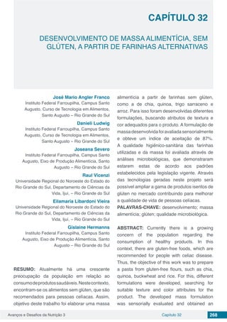 Avanços e Desafios da Nutrição 3 Capítulo 32 268
DESENVOLVIMENTO DE MASSA ALIMENTÍCIA, SEM
GLÚTEN, A PARTIR DE FARINHAS ALTERNATIVAS
CAPÍTULO 32
José Mario Angler Franco
Instituto Federal Farroupilha, Campus Santo
Augusto, Curso de Tecnologia em Alimentos,
Santo Augusto – Rio Grande do Sul
Danieli Ludwig
Instituto Federal Farroupilha, Campus Santo
Augusto, Curso de Tecnologia em Alimentos,
Santo Augusto – Rio Grande do Sul
Joseana Severo
Instituto Federal Farroupilha, Campus Santo
Augusto, Eixo de Produção Alimentícia, Santo
Augusto – Rio Grande do Sul
Raul Vicenzi
Universidade Regional do Noroeste do Estado do
Rio Grande do Sul, Departamento de Ciências da
Vida, Ijuí, – Rio Grande do Sul
Eilamaria Libardoni Vieira
Universidade Regional do Noroeste do Estado do
Rio Grande do Sul, Departamento de Ciências da
Vida, Ijuí, – Rio Grande do Sul
Gislaine Hermanns
Instituto Federal Farroupilha, Campus Santo
Augusto, Eixo de Produção Alimentícia, Santo
Augusto – Rio Grande do Sul
RESUMO: Atualmente há uma crescente
preocupação da população em relação ao
consumodeprodutossaudáveis.Nestecontexto,
encontram-se os alimentos sem glúten, que são
recomendados para pessoas celíacas. Assim,
objetivo deste trabalho foi elaborar uma massa
alimentícia a partir de farinhas sem glúten,
como a de chia, quinoa, trigo sarraceno e
arroz. Para isso foram desenvolvidas diferentes
formulações, buscando atributos de textura e
cor adequados para o produto. A formulação de
massa desenvolvida foi avaliada sensorialmente
e obteve um índice de aceitação de 87%.
A qualidade higiênico-sanitária das farinhas
utilizadas e da massa foi avaliada através de
análises microbiológicas, que demonstraram
estarem estas de acordo aos padrões
estabelecidos pela legislação vigente. Através
das tecnologias geradas neste projeto será
possível ampliar a gama de produtos isentos de
glúten no mercado contribuindo para melhorar
a qualidade de vida de pessoas celíacas.
PALAVRAS-CHAVE: desenvolvimento; massa
alimentícia; glúten; qualidade microbiológica.
ABSTRACT: Currently there is a growing
concern of the population regarding the
consumption of healthy products. In this
context, there are gluten-free foods, which are
recommended for people with celiac disease.
Thus, the objective of this work was to prepare
a pasta from gluten-free flours, such as chia,
quinoa, buckwheat and rice. For this, different
formulations were developed, searching for
suitable texture and color attributes for the
product. The developed mass formulation
was sensorially evaluated and obtained an
 