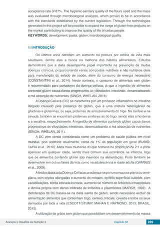Avanços e Desafios da Nutrição 3 Capítulo 32 269
acceptance rate of 87%. The hygienic-sanitary quality of the flours used and the mass
was evaluated through microbiological analyzes, which proved to be in accordance
with the standards established by the current legislation. Through the technologies
generated in this project will be possible to expand the range of gluten-free products on
the market contributing to improve the quality of life of celiac people.
KEYWORDS: development; pasta; gluten; microbiological quality.
1 | 	INTRODUÇÃO
Os últimos anos denotam um aumento na procura por estilos de vida mais
saudáveis, dentre elas a busca na melhoria dos hábitos alimentares. Estudos
demonstram que a dieta desempenha papel importante na prevenção de muitas
doenças crônicas, proporcionando vários compostos nutritivos e não nutritivos úteis
para manutenção do estado de saúde, além do consumo de energia necessário
(CONSTANTINI et al., 2014). Neste contexto, o consumo de alimentos sem glúten
é recomendado para portadores da doença celíaca, já que a ingestão de alimentos
contendo glúten causa danos progressivos às vilosidades intestinais, desencadeando
a má absorção de nutrientes (SINGH; WHELAN, 2011).
A Doença Celíaca (DC) se caracteriza por um processo inflamatório no intestino
delgado causado pela presença do glúten, que é uma mistura heterogênea de
gliadinas e gluteninas, ou seja, proteínas de armazenamento do trigo. No centeio e na
cevada, também se encontram proteínas similares as do trigo, sendo elas a hordeína
e a secalina, respectivamente. A ingestão de alimentos contendo glúten causa danos
progressivos às vilosidades intestinais, desencadeando a má absorção de nutrientes
(SINGH; WHELAN, 2011).
A DC vem sendo considerada como um problema de saúde pública em nível
mundial, pois acomete atualmente, cerca de 1% da população em geral (RUBIO-
TAPIA et al., 2010). Afeta mais mulheres do que homens na proporção de 2:1 e pode
aparecer em qualquer idade, sendo mais comum sua ocorrência na infância, logo
que os alimentos contendo glúten são inseridos na alimentação. Pode também se
desenvolver em outras fases da vida como na adolescência e idade adulta (GAMBUS
et al., 2009).
Alesão clássica da Doença Celíaca caracteriza-se por uma mucosa plana ou semi-
plana, com criptas alongadas e aumento de mitoses, epitélio superficial cuboide, com
vacuolizações, borda estriada borrada, aumento do número de linfócitos intraepiteliais
e lâmina própria com denso infiltrado de linfócitos e plasmócitos (MARSH, 1992). A
dietoterapia da DC baseia-se na dieta isenta de glúten, sendo necessário excluir da
alimentação alimentos que contenham trigo, centeio, triticale, cevada e todos os seus
derivados por toda a vida (ESCOTT-STUMP, MAHAN E RAYMOND, 2013; BRASIL,
2015).
A utilização de grãos sem glúten que possibilitam um desenvolvimento de massa
 
