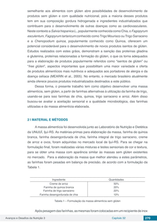 Avanços e Desafios da Nutrição 3 Capítulo 32 270
semelhante aos alimentos com glúten abre possibilidades de desenvolvimento de
produtos sem glúten e com qualidade nutricional, pois a maioria desses produtos
tem em sua composição gordura hidrogenada e ingredientes industrializados que
contribuem para o desenvolvimento de outras doenças como as cardiovasculares.
Neste contexto a Salvia hispanica L., popularmente conhecida como Chia, o Fagopyrum
esculentum, Fagopyrum tartaricum conhecido como Trigo Mourisco ou Trigo Sarraceno
e a Chenopodium quinoa, popularmente conhecido como Quinoa, oferecem um
potencial considerável para o desenvolvimento de novos produtos isentos de glúten.
Estudos realizados com estes grãos, demonstram a isenção das proteínas gliadina
e glutenina, proteínas relacionadas a formação do glúten, o que os torna adequados
para a elaboração de produtos popularmente referidos como “isentos de glúten” ou
“free glúten”, aspectos importantes que possibilitam uma maior variedade e oferta
de produtos alimentícios mais nutritivos e adequados aos portadores de alergia e da
doença celíaca (MEARIN et al., 2005). No entanto, o mercado brasileiro atualmente
ainda oferece poucos produtos industrializados destinados a este público.
Dessa forma, o presente trabalho tem como objetivo desenvolver uma massa
alimentícia, sem glúten, a partir de farinhas alternativas à utilização da farinha de trigo,
usando-se para isso farinhas de chia, quinoa, trigo sarraceno e arroz. Além disso
buscou-se avaliar a aceitação sensorial e a qualidade microbiológica, das farinhas
utilizadas e da massa alimentícia elaborada.
2 | 	MATERIAL E MÉTODOS
A massa alimentícia foi desenvolvida junto ao Laboratório de Nutrição e Dietética
da UNIJUÍ, Ijuí-RS. As matérias-primas para elaboração da massa, farinha de quinoa
branca, farinha desengordurada de chia, farinha integral de trigo sarraceno, creme
de arroz e ovos, foram adquiridas no mercado local de Ijuí-RS. Para se chegar na
formulação final, foram realizadas várias misturas e testes sensoriais de cor e textura,
para se obter uma massa com aparência similar às massas sem glúten existentes
no mercado.  Para a elaboração da massa que melhor atendeu a estes parâmetros,
as farinhas foram pesadas em balança de precisão, de acordo com a formulação da
Tabela 1.
Ingrediente Quantidades
Creme de arroz 50%
Farinha de quinoa branca 20%
Farinha de trigo sarraceno 20%
Farinha desengordurada de chia 10%
Tabela 1 – Formulação da massa alimentícia sem glúten
Apóspesagemdasfarinhas,asmesmasforamcolocadasemumrecipientedeinox
 