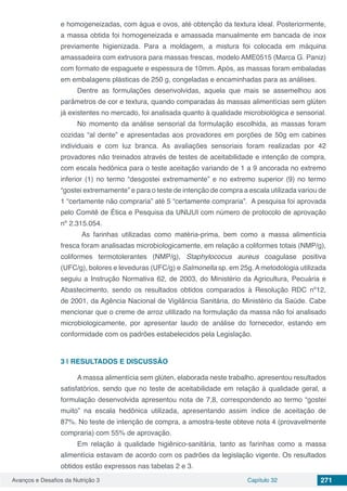 Avanços e Desafios da Nutrição 3 Capítulo 32 271
e homogeneizadas, com água e ovos, até obtenção da textura ideal. Posteriormente,
a massa obtida foi homogeneizada e amassada manualmente em bancada de inox
previamente higienizada. Para a moldagem, a mistura foi colocada em máquina
amassadeira com extrusora para massas frescas, modelo AME0515 (Marca G. Paniz)
com formato de espaguete e espessura de 10mm. Após, as massas foram embaladas
em embalagens plásticas de 250 g, congeladas e encaminhadas para as análises. 
Dentre as formulações desenvolvidas, aquela que mais se assemelhou aos
parâmetros de cor e textura, quando comparadas às massas alimentícias sem glúten
já existentes no mercado, foi analisada quanto à qualidade microbiológica e sensorial.
No momento da análise sensorial da formulação escolhida, as massas foram
cozidas “al dente” e apresentadas aos provadores em porções de 50g em cabines
individuais e com luz branca. As avaliações sensoriais foram realizadas por 42
provadores não treinados através de testes de aceitabilidade e intenção de compra,
com escala hedônica para o teste aceitação variando de 1 a 9 ancorada no extremo
inferior (1) no termo “desgostei extremamente” e no extremo superior (9) no termo
“gostei extremamente” e para o teste de intenção de compra a escala utilizada variou de
1 “certamente não compraria” até 5 “certamente compraria”.  A pesquisa foi aprovada
pelo Comitê de Ética e Pesquisa da UNIJUI com número de protocolo de aprovação
nº 2.315.054.
	 As farinhas utilizadas como matéria-prima, bem como a massa alimentícia
fresca foram analisadas microbiologicamente, em relação a coliformes totais (NMP/g),
coliformes termotolerantes (NMP/g), Staphylococus aureus coagulase positiva
(UFC/g), bolores e leveduras (UFC/g) e Salmonella sp. em 25g. A metodologia utilizada
seguiu a Instrução Normativa 62, de 2003, do Ministério da Agricultura, Pecuária e
Abastecimento, sendo os resultados obtidos comparados à Resolução RDC nº12,
de 2001, da Agência Nacional de Vigilância Sanitária, do Ministério da Saúde. Cabe
mencionar que o creme de arroz utilizado na formulação da massa não foi analisado
microbiologicamente, por apresentar laudo de análise do fornecedor, estando em
conformidade com os padrões estabelecidos pela Legislação.
3 | 	RESULTADOS E DISCUSSÃO
A massa alimentícia sem glúten, elaborada neste trabalho, apresentou resultados
satisfatórios, sendo que no teste de aceitabilidade em relação à qualidade geral, a
formulação desenvolvida apresentou nota de 7,8, correspondendo ao termo “gostei
muito” na escala hedônica utilizada, apresentando assim índice de aceitação de
87%. No teste de intenção de compra, a amostra-teste obteve nota 4 (provavelmente
compraria) com 55% de aprovação.
Em relação à qualidade higiênico-sanitária, tanto as farinhas como a massa
alimentícia estavam de acordo com os padrões da legislação vigente. Os resultados
obtidos estão expressos nas tabelas 2 e 3.
 