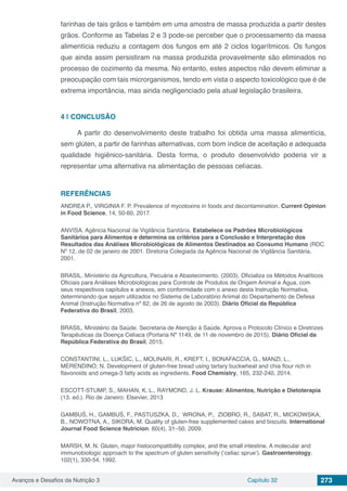 Avanços e Desafios da Nutrição 3 Capítulo 32 273
farinhas de tais grãos e também em uma amostra de massa produzida a partir destes
grãos. Conforme as Tabelas 2 e 3 pode-se perceber que o processamento da massa
alimentícia reduziu a contagem dos fungos em até 2 ciclos logarítmicos. Os fungos
que ainda assim persistiram na massa produzida provavelmente são eliminados no
processo de cozimento da mesma. No entanto, estes aspectos não devem eliminar a
preocupação com tais microrganismos, tendo em vista o aspecto toxicológico que é de
extrema importância, mas ainda negligenciado pela atual legislação brasileira.
4 | 	CONCLUSÃO
A partir do desenvolvimento deste trabalho foi obtida uma massa alimentícia,
sem glúten, a partir de farinhas alternativas, com bom índice de aceitação e adequada
qualidade higiênico-sanitária. Desta forma, o produto desenvolvido poderia vir a
representar uma alternativa na alimentação de pessoas celíacas.
REFERÊNCIAS
ANDREA P., VIRGINIA F. P. Prevalence of mycotoxins in foods and decontamination. Current Opinion
in Food Science, 14, 50-60, 2017.
ANVISA. Agência Nacional de Vigilância Sanitária. Estabelece os Padrões Microbiológicos
Sanitários para Alimentos e determina os critérios para a Conclusão e Interpretação dos
Resultados das Análises Microbiológicas de Alimentos Destinados ao Consumo Humano (RDC
Nº 12, de 02 de janeiro de 2001. Diretoria Colegiada da Agência Nacional de Vigilância Sanitária,
2001.
BRASIL. Ministério da Agricultura, Pecuária e Abastecimento. (2003). Oficializa os Métodos Analíticos
Oficiais para Análises Microbiológicas para Controle de Produtos de Origem Animal e Água, com
seus respectivos capítulos e anexos, em conformidade com o anexo desta Instrução Normativa,
determinando que sejam utilizados no Sistema de Laboratório Animal do Departamento de Defesa
Animal (Instrução Normativa nº 62, de 26 de agosto de 2003). Diário Oficial da República
Federativa do Brasil, 2003.
BRASIL. Ministério da Saúde. Secretaria de Atenção à Saúde. Aprova o Protocolo Clínico e Diretrizes
Terapêuticas da Doença Celíaca (Portaria Nº 1149, de 11 de novembro de 2015). Diário Oficial da
República Federativa do Brasil, 2015.
CONSTANTINI, L., LUKŠIC, L., MOLINARI, R., KREFT, I., BONAFACCIA, G., MANZI, L.,
MERENDINO, N. Development of gluten-free bread using tartary buckwheat and chia flour rich in
flavonoids and omega-3 fatty acids as ingredients. Food Chemistry, 165, 232-240, 2014.
ESCOTT-STUMP, S., MAHAN, K. L., RAYMOND, J. L. Krause: Alimentos, Nutrição e Dietoterapia
(13. ed.). Rio de Janeiro: Elsevier, 2013
GAMBUŚ, H., GAMBUŚ, F., PASTUSZKA, D., WRONA, P., ZIOBRO, R., SABAT, R., MICKOWSKA,
B., NOWOTNA, A., SIKORA, M. Quality of gluten-free supplemented cakes and biscuits. International
Journal Food Science Nutricion. 60(4), 31–50, 2009.
MARSH, M. N. Gluten, major histocompatibility complex, and the small intestine. A molecular and
immunobiologic approach to the spectrum of gluten sensitivity (‘celiac sprue’). Gastroenterology.
102(1), 330-54, 1992.
 