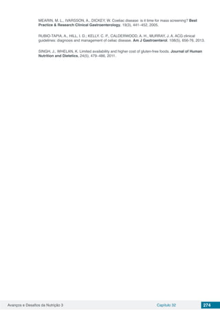 Avanços e Desafios da Nutrição 3 Capítulo 32 274
MEARIN, M. L., IVARSSON, A., DICKEY, W. Coeliac disease: is it time for mass screening? Best
Practice & Research Clinical Gastroenterology, 19(3), 441–452, 2005.
RUBIO-TAPIA, A., HILL, I. D.; KELLY. C. P., CALDERWOOD, A. H., MURRAY, J. A. ACG clinical
guidelines: diagnosis and management of celiac disease. Am J Gastroenterol. 108(5), 656-76, 2013.
SINGH, J., WHELAN, K. Limited availability and higher cost of gluten-free foods. Journal of Human
Nutrition and Dietetics, 24(5), 479–486, 2011.
 