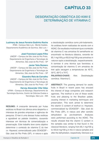 Avanços e Desafios da Nutrição 3 Capítulo 33 275
DESIDRATAÇÃO OSMÓTICA DO KIWI E
DETERMINAÇÃO DE VITAMINA C
CAPÍTULO 33
Luzimary de Jesus Ferreira Godinho Rocha
IFMA - Campus São Luís - Monte Castelo,
Departamento Acadêmico de Química, São Luís –
MA
José Francisco Lopes Filho
UNESP – Campus de São José do Rio Preto,
Departamento de Engenharia e Tecnologia de
Alimentos, São José do Rio Preto - SP
Javier Telis Romero
UNESP – Campus de São José do Rio Preto,
Departamento de Engenharia e Tecnologia de
Alimentos, São José do Rio Preto – SP
Gisandro Reis de Carvalho
UNESP – Campus de São José do Rio Preto,
Departamento de Engenharia e Tecnologia de
Alimentos, São José do Rio Preto – SP
Harvey Alexander Villa Vélez
UFMA – Campus do Bacanga, Departamento de
Tecnologia Química, Centro de Ciências Exatas e
Tecnologia, São Luís – MA
RESUMO: A crescente demanda por frutas
exóticas no Brasil nos últimos anos despertou o
interesse de grandes empresas e agências de
pesquisa. O kiwi é uma dessas frutas exóticas
e agradável ao paladar brasileiro, causando
interesse em técnicas de comercialização e
preservação. Este trabalho teve como objetivo
determinar o conteúdo de vitamina C do kiwi
cv. Hayward, comercializado pela CEAGESP -
São José do Rio Preto (SP), in natura e após
a desidratação osmótica como pré-tratamento.
As análises foram realizadas de acordo com a
AOAC.Osresultadosmostraramqueoconteúdo
de vitamina C nas amostras foi semelhante ao
encontrado na literatura clássica, variando de
85,1 mg/100 g a 455,8 mg/100 g nas amostras in
natura e após a desidratação, respectivamente.
A osmose é uma técnica que favoreceu a
concentração de vitamina C em amostras de
kiwi após secagem a temperaturas de 40°C,
50°C, 60°C e 70°C.
PALAVRAS-CHAVE: Kiwi. Desidratação
osmótica. Vitamina C.
ABSTRACT: The growing demand for exotic
fruits in Brazil in recent years has aroused
the interest of large companies and research
agencies. The kiwifruit is one of these exotic
fruits and pleasing to the Brazilian palate,
causing interest in marketing techniques and
preservation. This work aimed to determine
the vitamin C content of kiwifruit cv. Hayward,
commercialized by CEAGESP - São José do
Rio Preto (SP), in natura and after osmotic
dehydration as pre-treatment. Analyzes
were performed according to the AOAC. The
results showed that the vitamin C content in
the samples was similar to that found in the
classical literature, ranging from 85,1 mg/100 g
to 455,8 mg/100 g in the in natura samples and
after the dehydration, respectively. Osmosis is a
 