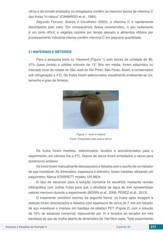 Avanços e Desafios da Nutrição 3 Capítulo 33 277
citros e de tomate enlatados ou congelados contêm os mesmos teores de vitamina C
das frutas “in natura” (CAMARGO et al., 1984).
Segundo Fiorucci, Soares e Cavalheiro (2003), a vitamina C é rapidamente
decomposta pelo calor. Em consequência dessa característica, o seu isolamento
é um tanto difícil, e vegetais cozidos por tempo elevado e alimentos obtidos por
processamento industrial intenso contêm vitamina C em pequena quantidade.
2 | 	MATERIAIS E MÉTODOS
Para a pesquisa kiwis cv. Hayward (Figura 1) com teores de umidade de 86,
57% (base úmida) e sólidos solúveis de 13° Brix em média, foram adquiridos no
mercado local da cidade de São José do Rio Preto, São Paulo, Brasil, e conservados
sob refrigeração a 4°C. Os frutos foram selecionados visualmente analisando-se cor,
tamanho e grau de firmeza.
Figura 1 - kiwi in natura
Fonte: Fotografado pela autora (2015)
Os frutos foram medidos, selecionados, lavados e acondicionados para o
experimento, em câmara fria a 4ºC. Depois de secos foram embalados a vácuo para
posteriores análises.
Os kiwis foram manualmente descascados e fatiados com o auxílio de um fatiador
de aço inoxidável. As dimensões, espessura e diâmetro, foram medidas utilizando um
paquímetro, Marca STARRETT modelo 125 MEA.
O teor de sacarose para a solução osmótica foi escolhido mediante revisão
bibliográfica com outras frutas para que a atividade de água do kiwi apresentasse
valores menores durante o experimento (BORIN et al., 2008; PÉREZ et al., 2013)
O tratamento osmótico ocorreu da seguinte forma: os frutos após lavagem e
seleção foram descascados e fatiados com espessura de cerca de 7 mm em fatiador
de aço inoxidável e imersos em bandeja de plástico PET (Figura 2) com a solução
de 10% de sacarose comercial, repousando por 1h e levados ao secador em três
bandejas de aço de malha aberta de dimensões de 19x19cm cada. Todo experimento
 