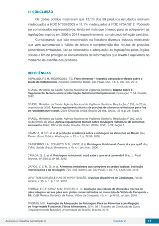 Avanços e Desafios da Nutrição 3 Capítulo 2 17
4 | 	CONCLUSÃO
Os dados obtidos mostraram que 13,1% dos 99 produtos estudados estavam
inadequados à RDC N°359/2003 e 11,1% inadequados à RDC N°54/2012. Podendo
ser considerados representativos, tendo em vista que o tempo para se adequarem às
legislações expirou em 2006 e 2014 respectivamente, constituindo infração sanitária.
Considerando que são encontrados na literatura diversos estudos mostrando
que vem aumentando o hábito de leitura e compreensão dos rótulos de produtos
alimentícios embalados, faz-se necessário a adequação às legislações pelos órgãos
oficiais a fim de proteger os consumidores de informações que levam à equívocos no
momento de escolha dos produtos.
REFERÊNCIAS
BERNAUD, F.S.R.; RODRIGUES, T.C. Fibra alimentar – ingestão adequada e efeitos sobre a
saúde do metabolismo. Arq Bras Endocrinol Metab. São Paulo, v.57, n.6, p. 397-405, 2013.
BRASIL. Ministério da Saúde. Agência Nacional de Vigilância Sanitária. Dispõe sobre o
Regulamento Técnico sobre a Informação Nutricional Complementar. Resolução n° 54. Brasília,
2012.
BRASIL. Ministério da Saúde. Agência Nacional de Vigilância Sanitária. Resolução nº 359, de 23 de
dezembro de 2003. Aprova regulamento técnico de porções de alimentos embalados para fins
de rotulagem nutricional. Diário Oficial da União, Brasília 26 dez. 2003b, (251), p. 28; Seção 1.
BRASIL. Ministério da Saúde. Agência Nacional de Vigilância Sanitária. Resolução nº 360, de 23
de dezembro de 2003. Aprova regulamento técnico sobre rotulagem nutricional de alimentos
embalados. Diário Oficial da União, Brasília, 26 dez. 2003a. (251), p.33; Seção 1.
CÂMARA, M.C.C; et al. A produção acadêmica sobre a rotulagem de alimentos no Brasil. Rev
Panam Salud Publica. Washington. v. 23, n.1, p. 52-58. 2008.
CASSEMIRO, I.A.; COLAUTO, N.B.; LINDE, G.A. Rotulagem Nutricional: Quem lê e por quê? Arq.
Ciênc. Saúde Unipar, Umuarama, v.10, n.1, jan./mar., 2006.
CAVADA, G. S. et al. Rotulagem nutricional: você sabe o que está comendo? Braz. J. Food
Technol., IV SSA, p. 84-88, 2012.
DAROS, V. S. M. G.; et al. Alimentos embalados que compõem as cestas básicas: avaliação
microscópica e da rotulagem. Rev. Inst. Adolfo Lutz. São Paulo, v. 69, n.4, p.525-530, 2010.
DIRETRIZES BRASILEIRAS DE HIPERTENSÃO. Arquivos Brasileiros de Cardiologia, Rio de
Janeiro, v. 95, n. 1, p. 1-51, 2010.
FERRAZ, E.C.F; CRUZ, M.M; FREITAS, E. C. Avaliação dos rótulos de diferentes marcas de
pães integrais versus pães sem glúten comercializados no município de Vitória da Conquista –
BA. C&D-Revista Eletrônica da Fainor, Vitória da Conquista, v.9, n.1, p.46-55, jan./jun. 2016.
FREITAS, M.R. Avaliação da Adequação de Rotulagem Para os Alimentos com Alegação
de Propriedade Funcional: Fibras Alimentares. 2014. 58 f. Trabalho de Conclusão de Curso
(Departamento de Nutrição) Universidade de Brasília, Brasília, 2014.
 