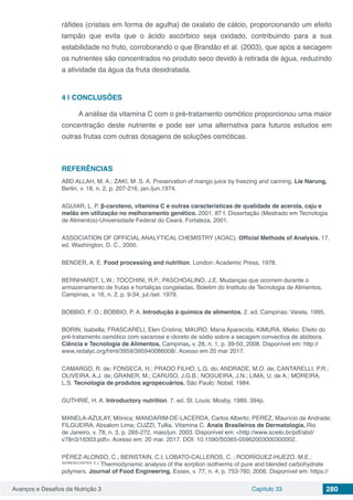 Avanços e Desafios da Nutrição 3 Capítulo 33 280
ráfides (cristais em forma de agulha) de oxalato de cálcio, proporcionando um efeito
tampão que evita que o ácido ascórbico seja oxidado, contribuindo para a sua
estabilidade no fruto, corroborando o que Brandão et al. (2003), que após a secagem
os nutrientes são concentrados no produto seco devido à retirada de água, reduzindo
a atividade da água da fruta desidratada.
4 | 	CONCLUSÕES
A análise da vitamina C com o pré-tratamento osmótico proporcionou uma maior
concentração deste nutriente e pode ser uma alternativa para futuros estudos em
outras frutas com outras dosagens de soluções osmóticas.
REFERÊNCIAS
ABD ALLAH, M. A.; ZAKI, M .S. A. Preservation of mango juice by freezing and canning. Lie Narung,
Berlin, v. 18, n. 2, p. 207-216, jan./jun.1974.
AGUIAR, L. P. β-caroteno, vitamina C e outras características de qualidade de acerola, caju e
melão em utilização no melhoramento genético. 2001. 87 f. Dissertação (Mestrado em Tecnologia
de Alimentos)-Universidade Federal do Ceará, Fortaleza, 2001.
ASSOCIATION OF OFFICIAL ANALYTICAL CHEMISTRY (AOAC). Official Methods of Analysis. 17.
ed. Washington, D. C., 2000.
BENDER, A. E. Food processing and nutrition. London: Academic Press, 1978.
BERNHARDT, L.W.; TOCCHINI, R.P.; PASCHOALINO, J.E. Mudanças que ocorrem durante o
armazenamento de frutas e hortaliças congeladas. Boletim do Instituto de Tecnologia de Alimentos,
Campinas, v. 16, n. 2, p. 9-34, jul./set. 1979.
BOBBIO, F. O.; BOBBIO, P. A. Introdução à química de alimentos. 2. ed. Campinas: Varela, 1995.
BORIN, Isabella; FRASCARELI, Elen Cristina; MAURO, Maria Aparecida; KIMURA, Mieko. Efeito do
pré-tratamento osmótico com sacarose e cloreto de sódio sobre a secagem convectiva de abóbora.
Ciência e Tecnologia de Alimentos, Campinas, v. 28, n. 1, p. 39-50, 2008. Disponível em: http://
www.redalyc.org/html/3959/395940086008/. Acesso em 20 mar 2017.
CAMARGO, R. de; FONSECA, H.; PRADO FILHO, L.G. do; ANDRADE, M.O. de; CANTARELLI, P.R.;
OLIVEIRA, A.J. de; GRANER, M.; CARUSO, J.G.B.; NOGUEIRA, J.N.; LIMA, U. de A.; MOREIRA,
L.S. Tecnologia de produtos agropecuários. São Paulo: Nobel, 1984.
GUTHRIE, H. A. Introductory nutrition. 7. ed. St. Louis: Mosby, 1989. 394p.
MANELA-AZULAY, Mônica; MANDARIM-DE-LACERDA, Carlos Alberto; PEREZ, Maurício de Andrade;
FILGUEIRA, Absalom Lima; CUZZI, Tullia. Vitamina C. Anais Brasileiros de Dermatologia, Rio
de Janeiro, v. 78, n. 3, p. 265-272, maio/jun. 2003. Disponível em: <http://www.scielo.br/pdf/abd/
v78n3/16303.pdf>. Acesso em: 20 mar. 2017. DOI: 10.1590/S0365-05962003000300002.
PÉREZ-ALONSO, C.; BERISTAIN, C.I; LOBATO-CALLEROS, C. ; RODRÍGUEZ-HUEZO, M.E.;
VERNON-CARTER, E.J.
Thermodynamic analysis of the sorption isotherms of pure and blended carbohydrate
polymers. Journal of Food Engineering, Essex, v. 77, n. 4, p. 753-760, 2006. Disponível em: https://
 