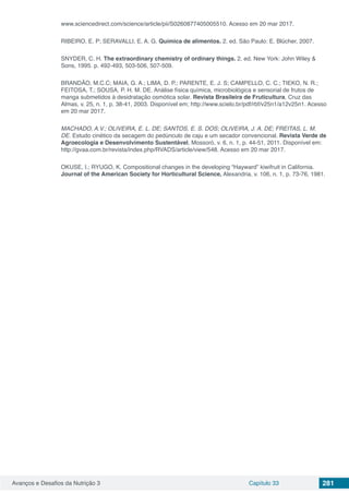 Avanços e Desafios da Nutrição 3 Capítulo 33 281
www.sciencedirect.com/science/article/pii/S0260877405005510. Acesso em 20 mar 2017.
RIBEIRO, E. P; SERAVALLI, E. A. G. Química de alimentos. 2. ed. São Paulo: E. Blücher, 2007.
SNYDER, C. H. The extraordinary chemistry of ordinary things. 2. ed. New York: John Wiley &
Sons, 1995. p. 492-493, 503-506, 507-509.
BRANDÃO, M.C.C; MAIA, G. A.; LIMA, D. P.; PARENTE, E. J. S; CAMPELLO, C. C.; TIEKO, N. R.;
FEITOSA, T.; SOUSA, P. H. M. DE. Análise física química, microbiológica e sensorial de frutos de
manga submetidos à desidratação osmótica solar. Revista Brasileira de Fruticultura, Cruz das
Almas, v. 25, n. 1, p. 38-41, 2003. Disponível em; http://www.scielo.br/pdf/rbf/v25n1/a12v25n1. Acesso
em 20 mar 2017.
MACHADO, A.V.; OLIVEIRA, E. L. DE; SANTOS, E. S. DOS; OLIVEIRA, J. A. DE; FREITAS, L. M.
DE. Estudo cinético da secagem do pedúnculo de caju e um secador convencional. Revista Verde de
Agroecologia e Desenvolvimento Sustentável, Mossoró, v. 6, n. 1, p. 44-51, 2011. Disponível em:
http://gvaa.com.br/revista/index.php/RVADS/article/view/548. Acesso em 20 mar 2017.
OKUSE, I.; RYUGO, K. Compositional changes in the developing “Hayward” kiwifruit in California.
Journal of the American Society for Horticultural Science, Alexandria, v. 106, n. 1, p. 73-76, 1981.
 