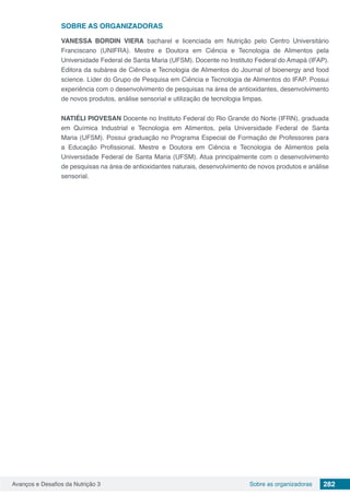 Avanços e Desafios da Nutrição 3 282Sobre as organizadoras
SOBRE AS ORGANIZADORAS
VANESSA BORDIN VIERA bacharel e licenciada em Nutrição pelo Centro Universitário
Franciscano (UNIFRA). Mestre e Doutora em Ciência e Tecnologia de Alimentos pela
Universidade Federal de Santa Maria (UFSM). Docente no Instituto Federal do Amapá (IFAP).
Editora da subárea de Ciência e Tecnologia de Alimentos do Journal of bioenergy and food
science. Líder do Grupo de Pesquisa em Ciência e Tecnologia de Alimentos do IFAP. Possui
experiência com o desenvolvimento de pesquisas na área de antioxidantes, desenvolvimento
de novos produtos, análise sensorial e utilização de tecnologia limpas.
NATIÉLI PIOVESAN Docente no Instituto Federal do Rio Grande do Norte (IFRN), graduada
em Química Industrial e Tecnologia em Alimentos, pela Universidade Federal de Santa
Maria (UFSM). Possui graduação no Programa Especial de Formação de Professores para
a Educação Profissional. Mestre e Doutora em Ciência e Tecnologia de Alimentos pela
Universidade Federal de Santa Maria (UFSM). Atua principalmente com o desenvolvimento
de pesquisas na área de antioxidantes naturais, desenvolvimento de novos produtos e análise
sensorial.
 
