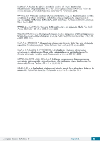 Avanços e Desafios da Nutrição 3 Capítulo 2 18
KLIEMANN, N. Análise das porções e medidas caseiras em rótulos de alimentos
industrializados ultraprocessados. 2012. 163 f. Dissertação (Mestrado em Nutrição) - Centro de
ciências da saúde, Universidade Federal de Santa Catarina. Florianópolis. 2012.
MARTINS, B.R. Análise do hábito de leitura e entendimento/recepção das informações contidas
em rótulos de produtos alimentícios embalados, pela população adulta frequentadora de
supermercados, no Município de Niterói/RJ. 2004. Dissertação - Fundação Instituto Oswaldo Cruz,
Rio de Janeiro. 2004.
MATTOS, L.L.; MARTINS, I.S. Consumo de fibras alimentares em população Adulta. Rev. Saúde
Pública. São Paulo, v 34, n.1, p. 50-55, fevereiro 2000.
MOZAFFARIAN, R. S.; et al. Identifying whole grain foods: a comparison of different approaches
for selecting more healthful whole grain products. Public Health Nutrition. Cambridge. v. 16, n. 12,
p. 2255–2264. 2013.
PAIVA, A. J; HENRIQUES, P. Adequação da rotulagem de alimentos diet e light ante a legislação
específica. Rev. Baiana de Saúde Pública. Salvador, Supl.1, v.29, p.39-48, jan./jun, 2005.
SILVA, V. C. P; GALLON, C. W; THEODORO, H. Avaliação das rotulagens e informações
nutricionais dos pães integrais: fibras, sódio e adequação com a legislação vigente. Rev.
Demetra: alimentação, nutrição e saúde. Rio de Janeiro, v. 9, n. 4, p. 985-1001, 2014.
SOARES, D.J.; NETO, L.G.M.; SILVA, L.M.R. Análise do comportamento dos consumidores
com relação à compreensão e entendimento das informações dos rótulos de alimentos. Rev.
Agropecuária Técnica. Paraíba. v. 37, n. 1, p. 105-111. 2016.
SOUZA, A. M.; et al. Avaliação da rotulagem nutricional e teor de fibras alimentares de barras de
cereais. Rev. Saúde Públ. Santa Cat., Florianópolis, v. 8, n. 1, p. 7-14, jan./abr. 2015.
 
